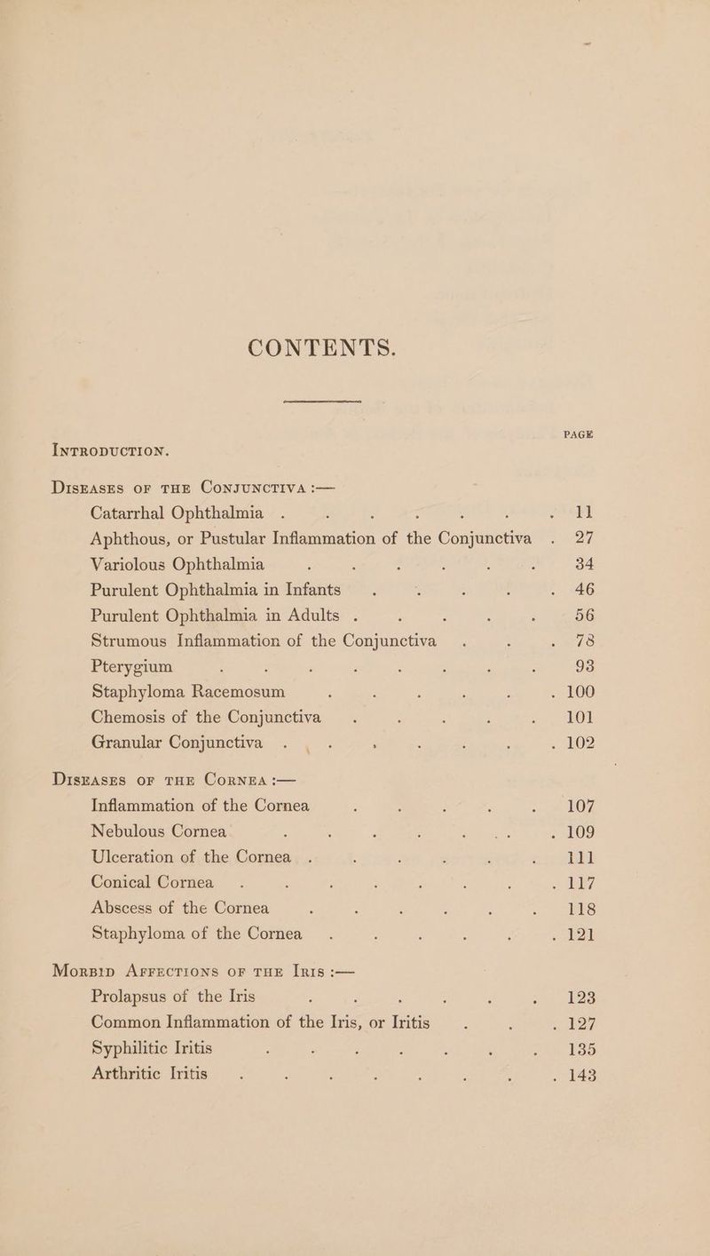 CONTENTS. PAGE INTRODUCTION. DiIsEASES OF THE CONJUNCTIVA :— Catarrhal Ophthalmia . ; : : ata | Aphthous, or Pustular Inflammation of the Conjunctiva . 27 Variolous Ophthalmia ; ' ; : ‘ 34 Purulent Ophthalmia in Infants : : : . 46 Purulent Ophthalmia in Adults . : : : 56 Strumous Inflammation of the Conjunctiva . : pea te Pterygium : : : : : ‘ : 93 Staphyloma Racemosum ‘ ; : : . 100 Chemosis of the Conjunctiva. : i peepee (i Granular Conjunctiva . . . ; OZ DiszAsEs OF THE CoRNEA :— Inflammation of the Cornea : : : ‘ - me OF Nebulous Cornea : : ee ~ 109 Ulceration of the Cornea . ; cimyieee Conical Cornea. ; ; : 2 BEy Abscess of the Cornea : ; ; ; : uo! RS Staphyloma of the Cornea. ; . 121 Morsip AFFECTIONS OF THE IRIs :— Prolapsus of the Iris ; : ‘ ; . =) 128 Common Inflammation of the Iris, or Iritis —.. : ) 22% Syphilitic Iritis : . : : : : ou ESS Arthritic Iritis : ' : F ; : ; . 143