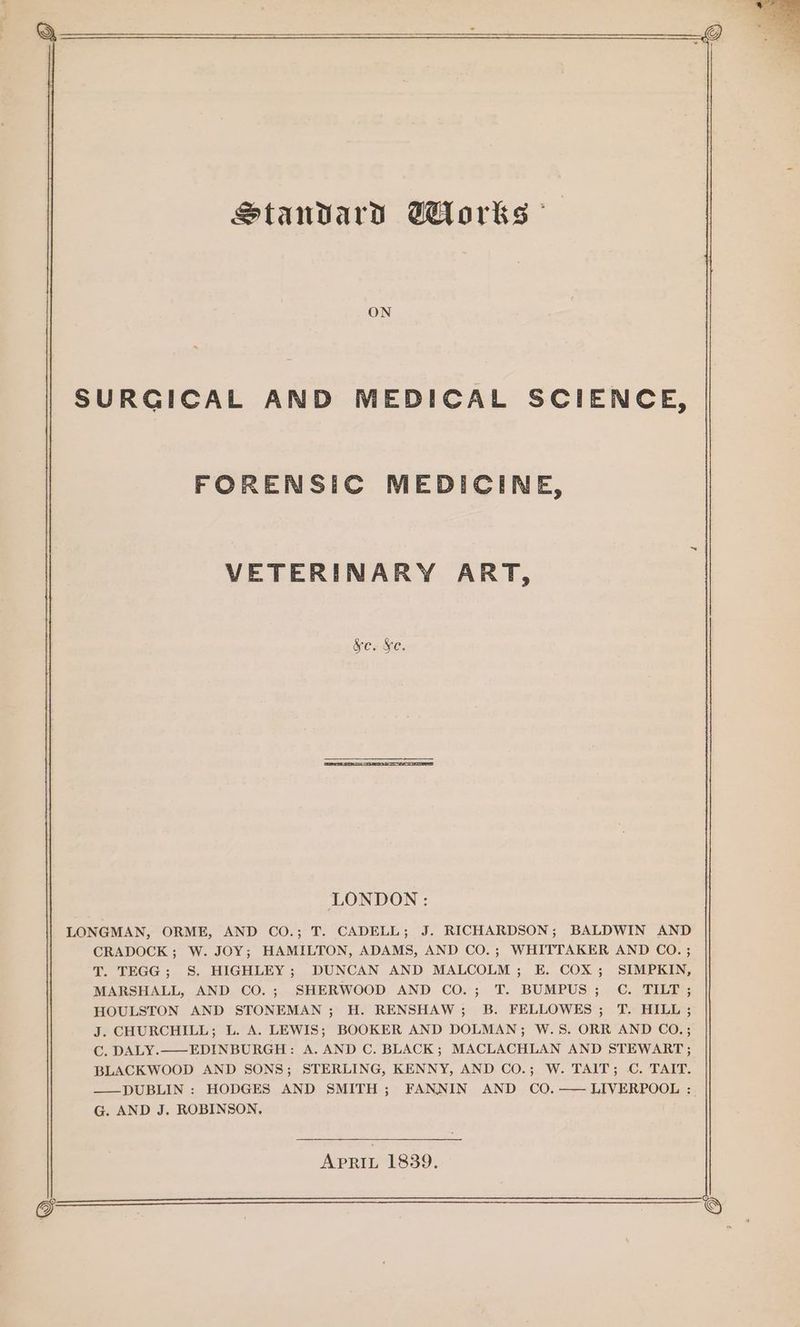 Standard Wlorks ON SURGICAL AND MEDICAL SCIENCE, FORENSIC MEDICINE, VETERINARY ART, &amp;c. Xe. LONDON : LONGMAN, ORME, AND CO.; T. CADELL; J. RICHARDSON; BALDWIN AND CRADOCK; W. JOY; HAMILTON, ADAMS, AND CO.; WHITTAKER AND CO. ; T. TEGG; S. HIGHLEY; DUNCAN AND MALCOLM; E. COX; SIMPKIN, MARSHALL, AND CO.; SHERWOOD AND CO.; T. BUMPUS; C. TILT ; HOULSTON AND STONEMAN; H. RENSHAW; B. FELLOWES; T. HILL; J. CHURCHILL; L. A. LEWIS; BOOKER AND DOLMAN; W.S. ORR AND CO.; C. DALY.—EDINBURGH: A. AND C. BLACK; MACLACHLAN AND STEWART; BLACKWOOD AND SONS; STERLING, KENNY, AND CO.; W. TAIT; C. TAIT. ——DUBLIN : HODGES AND SMITH; FANNIN AND CO.—— LIVERPOOL : G. AND J. ROBINSON. APRIL 1839.