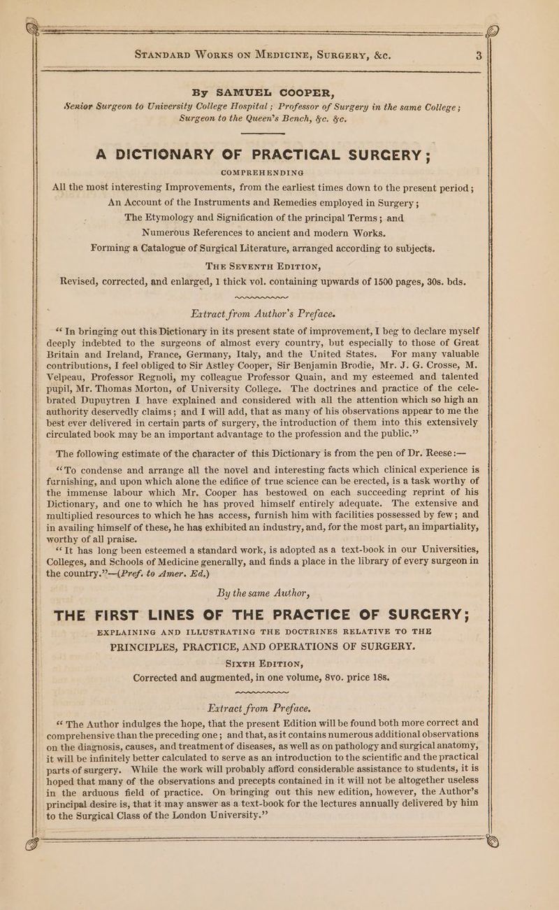 By SAMUEL COOPER, Senior Surgeon to University College Hospital ; Professor of Surgery in the same College ; Surgeon to the Queen’s Bench, &amp;c. &amp;c. A DICTIONARY OF PRACTIGAL SURGERY; COMPREHENDING All the most interesting Improvements, from the earliest times down to the present period ; An Account of the Instruments and Remedies employed in Surgery ; The Etymology and Signification of the principal Terms; and Numerous References to ancient and modern Works. Forming a Catalogue of Surgical Literature, arranged according to subjects. THE SEVENTH EDITION, Revised, corrected, and enlarged, 1 thick vol. containing upwards of 1500 pages, 30s. bds. Extract from Author’s Preface. ‘Tn bringing out this Dictionary in its present state of improvement, I beg to declare myself deeply indebted to the surgeons of almost every country, but especially to those of Great Britain and Ireland, France, Germany, Italy, and the United States. For many valuable contributions, I feel obliged to Sir Astley Cooper, Sir Benjamin Brodie, Mr. J. G. Crosse, M. Velpeau, Professor Regnoli, my colleague Professor Quain, and my esteemed and talented pupil, Mr. Thomas Morton, of University College. The doctrines and practice of the cele- brated Dupuytren I have explained and considered with all the attention which so high an authority deservedly claims; and I will add, that as many of his observations appear to me the best ever delivered in certain parts of surgery, the introduction of them into this extensively circulated book may be an important advantage to the profession and the public.” The following estimate of the character of this Dictionary is from the pen of Dr. Reese :— “To condense and arrange all the novel and interesting facts which clinical experience is furnishing, and upon which alone the edifice of true science can be erected, is a task worthy of the immense labour which Mr. Cooper has bestowed on each succeeding reprint of his _ Dictionary, and one to which he has proved himself entirely adequate. The extensive and multiplied resources to which he has access, furnish him with facilities possessed by few; and - in availing himself of these, he has exhibited an industry, and, for the most part, an impartiality, worthy of all praise. ‘It has long been esteemed a standard work, is adopted as a text-book in our Universities, Colleges, and Schools of Medicine generally, and finds a place in the library of every surgeon in the country.”—(Pref. to Amer. Ed.) By the same Author, THE FIRST LINES OF THE PRACTICE OF SURCERY; EXPLAINING AND ILLUSTRATING THE DOCTRINES RELATIVE TO THE PRINCIPLES, PRACTICE, AND OPERATIONS OF SURGERY. SrxtH EDITION, Corrected and augmented, in one volume, 8vo. price 188. Extract from Preface. “ The Author indulges the hope, that the present Edition will be found both more correct and comprehensive than the preceding one; and that, asit contains numerous additional observations on the diagnosis, causes, and treatment of diseases, as well as on pathology and surgical anatomy, it will be infinitely better calculated to serve as an introduction to the scientific and the practical parts of surgery. While the work will probably afford considerable assistance to students, it is hoped that many of the observations and precepts contained in it will not be altogether useless in the arduous field of practice. On bringing out this new edition, however, the Author’s principal desire is, that it may answer as a text-book for the lectures annually delivered by him to the Surgical Class of the London University.” ———_—.