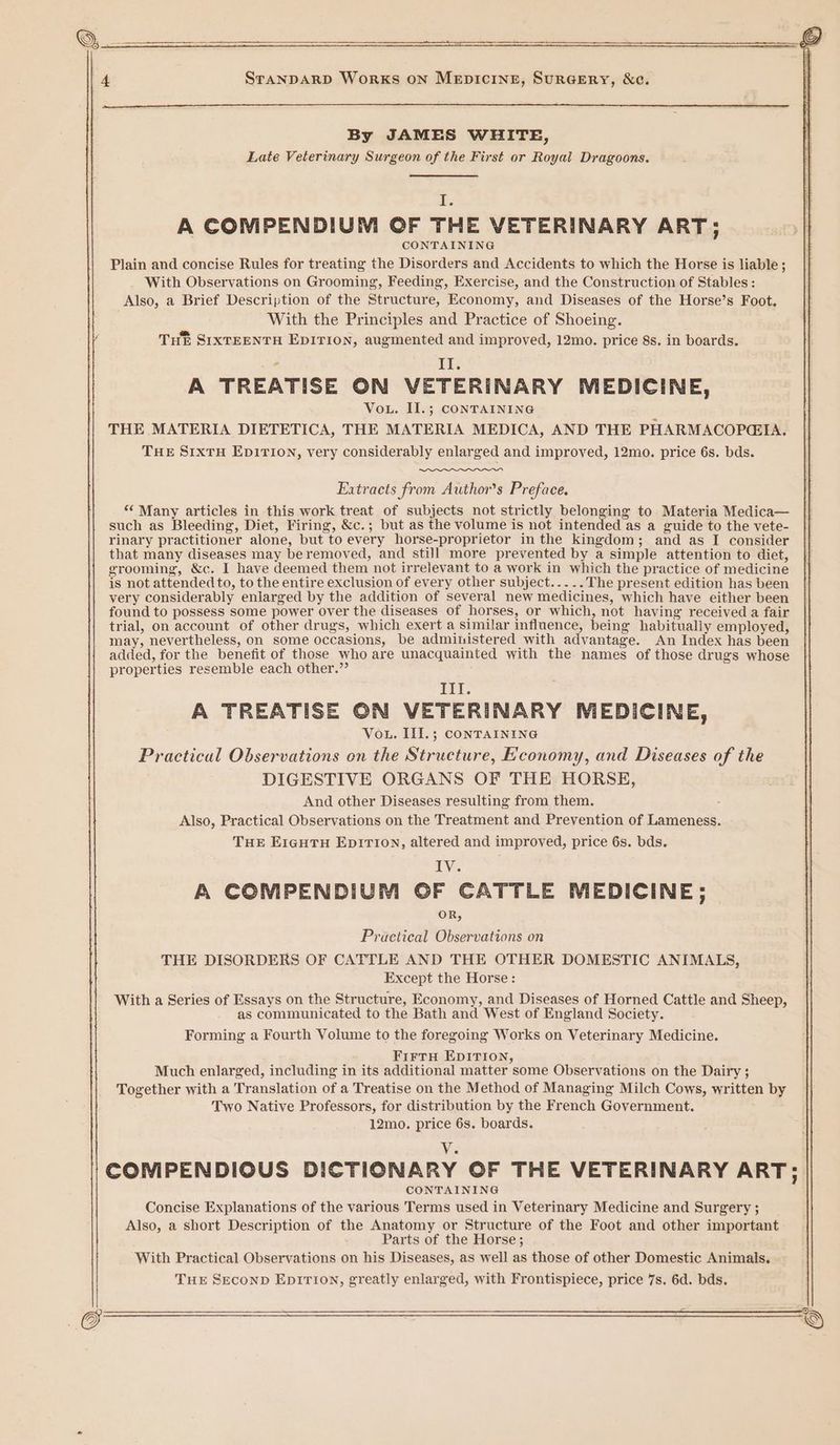 } W | 4 ———-— © ———— I> BN BRR al eT, By JAMES WHITE, Late Veterinary Surgeon of the First or Royal Dragoons. 2 | A COMPENDIUM OF THE VETERINARY ART; CONTAINING Plain and concise Rules for treating the Disorders and Accidents to which the Horse is liable ; With Observations on Grooming, Feeding, Exercise, and the Construction of Stables : Also, a Brief Description of the Structure, Economy, and Diseases of the Horse’s Foot. With the Principles and Practice of Shoeing. Tut SIXTEENTH EDITION, augmented and improved, 12mo. price 8s. in boards. a Il. A TREATISE ON VETERINARY MEDICINE, Vou. II.; CONTAINING THE MATERIA DIETETICA, THE MATERIA MEDICA, AND THE PHARMACOPGIA. THE SIxTH EDITION, very considerably enlarged and improved, 12mo. price 6s. bds. Extracts from Author's Preface, “‘ Many articles in this work treat of subjects not strictly belonging to Materia Medica— such as Bleeding, Diet, Firing, &amp;c.; but as the volume is not intended as a guide to the vete- rinary practitioner alone, but to every horse-proprietor in the kingdom; and as I consider that many diseases may beremoved, and still more prevented by a simple attention to diet, grooming, &amp;c. I have deemed them not irrelevant to a work in which the practice of medicine is not attended to, to the entire exclusion of every other subject... .. The present edition has been very considerably enlarged by the addition of several new medicines, which have either been found to possess some power over the diseases of horses, or which, not having received a fair trial, on account of other drugs, which exert a similar influence, being habitually employed, may, nevertheless, on some occasions, be administered with advantage. An Index has been added, for the benefit of those who are unacquainted with the names of those drugs whose properties resemble each other.” PTL. A TREATISE ON VETERINARY MEDICINE, Vou. III.; CONTAINING Practical Observations on the Structure, Economy, and Diseases of the DIGESTIVE ORGANS OF THE HORSE, And other Diseases resulting from them. . Also, Practical Observations on the Treatment and Prevention of Lameness. THE EIGHTH EDITION, altered and improved, price 6s. bds. IV. A COMPENDIUM OF CATTLE MEDICINE; OR, Practical Observations on THE DISORDERS OF CATTLE AND THE OTHER DOMESTIC ANIMALS, Except the Horse: With a Series of Essays on the Structure, Economy, and Diseases of Horned Cattle and Sheep, as communicated to the Bath and West of England Society. Forming a Fourth Volume to the foregoing Works on Veterinary Medicine. FirtH EDITION, Much enlarged, including in its additional matter some Observations on the Dairy ; Together with a Translation of a Treatise on the Method of Managing Milch Cows, written by Two Native Professors, for distribution by the French Government. 12mo. price 6s. boards. V. COMPENDIOUS DICTIONARY OF THE VETERINARY ART; CONTAINING Concise Explanations of the various Terms used in Veterinary Medicine and Surgery ; Also, a short Description of the Anatomy or Structure of the Foot and other important Parts of the Horse; With Practical Observations on his Diseases, as well as those of other Domestic Animals. THE SECOND EDITION, greatly enlarged, with Frontispiece, price 7s. 6d. bds.