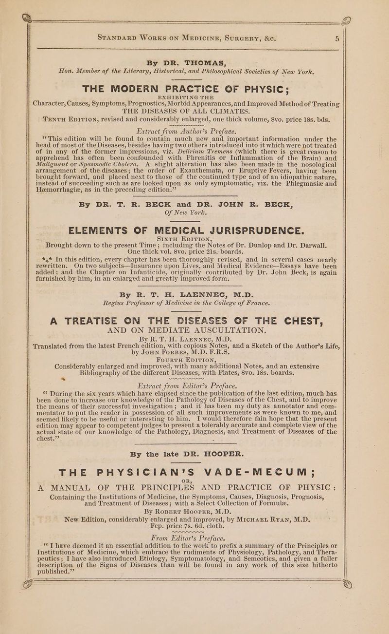 y ; STANDARD Works ON MepiIcine, SurGERY, &amp;c. By DR. THOMAS, Hon. Member of the Literary, Historical, and Philosophical Societies of New York. THE MODERN PRACTICE OF PHYSIC: EXHIBITING THE THE DISEASES OF ALL CLIMATES. TENTH EpITION, revised and considerably enlarged, one thick volume, 8vo. price 18s. bds. Extract from Author’s Preface. “This edition will be found to contain much new and important information under the head of most of the Diseases, besides having two others introduced into it which were not treated of in any of the former impressions, viz. Delirium Tremens (which there is great reason to apprehend has often been confounded with Phrenitis or Inflammation of the Brain) and Malignant or Spasmodic Cholera. A slight alteration has also been made in the nosological arrangement of the diseases; the order of Exanthemata, or Eruptive Fevers, having been brought forward, and placed next to those of the continued type and of an idiopathic nature, instead of succeeding such as are looked upon as only symptomatic, viz. the Phlegmasiz and Hemorrhagie, as in the preceding edition.”’ By DR. T. R. BECK and DR. JOHN R. BECK, Of New York. ELEMENTS OF MEDICAL JURISPRUDENCE. S1xtH EDITION, Brought down to the present Time; including the Notes of Dr. Dunlop and Dr. Darwall. One thick vol. 8vo. price 21s. boards. *,* In this edition, every chapter has been thoroughly revised, and in several cases nearly rewritten. On two subjects—Insurance upon Lives, and Medical Evidence—Essays have been added; and the Chapter on Infanticide, originally contributed by Dr. John Beck, is again furnished by him, in an enlarged and greatly improved form. By R. T. H. LAENNEC, M.D. Regius Professor of Medicine in the College of France. A TREATISE ON THE DISEASES OF THE CHEST, AND ON MEDIATE AUSCULTATION,. By R. T. H. LAENNEC, M.D. oo by JoHN ForBes, M.D. F.R.S. FourtTH EDITION, Considerably enlarged and improved, with many additional Notes, and an extensive Bibliography of the different Diseases, with Plates, 8vo. 18s. boards. * ees ee Extract from Editor’s Preface. ** During the six years which have elapsed since the publication of the last edition, much has been done to increase our knowledge of the Pathology of Diseases of the Chest, and to improve the means of their successful investigation; and it has been my duty as annotator and com- mentator to put the reader in possession of all such improvements as were known to me, and seemed likely to be useful or interesting to him. I would therefore fain hope that the present edition may appear to competent ies to present a tolerably accurate and complete view of the actual state of our knowledge of the Pathology, Diagnosis, and Treatment of Diseases of the chest.”’ ‘ By the late DR. HOOPER. THE PHYSICIAN’S VADE-MECUM,; A MANUAL OF THE PRINCIPLES AND PRACTICE OF PHYSIC: Containing the Institutions of Medicine, the Symptoms, Causes, Diagnosis, Prognosis, and Treatment of Diseases; with a Select Collection of Formule. By RoBert Hoor:r, M.D. New Edition, considerably enlarged and improved, by MIcHAEL RyAn, M.D. Fcp. price 7s. 6d. cloth. From Editors Preface. “T have deemed it an essential addition to the work to prefix a summary of the Principles or Institutions of Medicine, which embrace the rudiments of Physiology, Pathology, and Thera- peutics; I have also introduced Etiology, Symptomatology, and Semeotics, and given a fuiler description of the Signs of Diseases than will be found in any work of this size hitherto published.”’ —— —