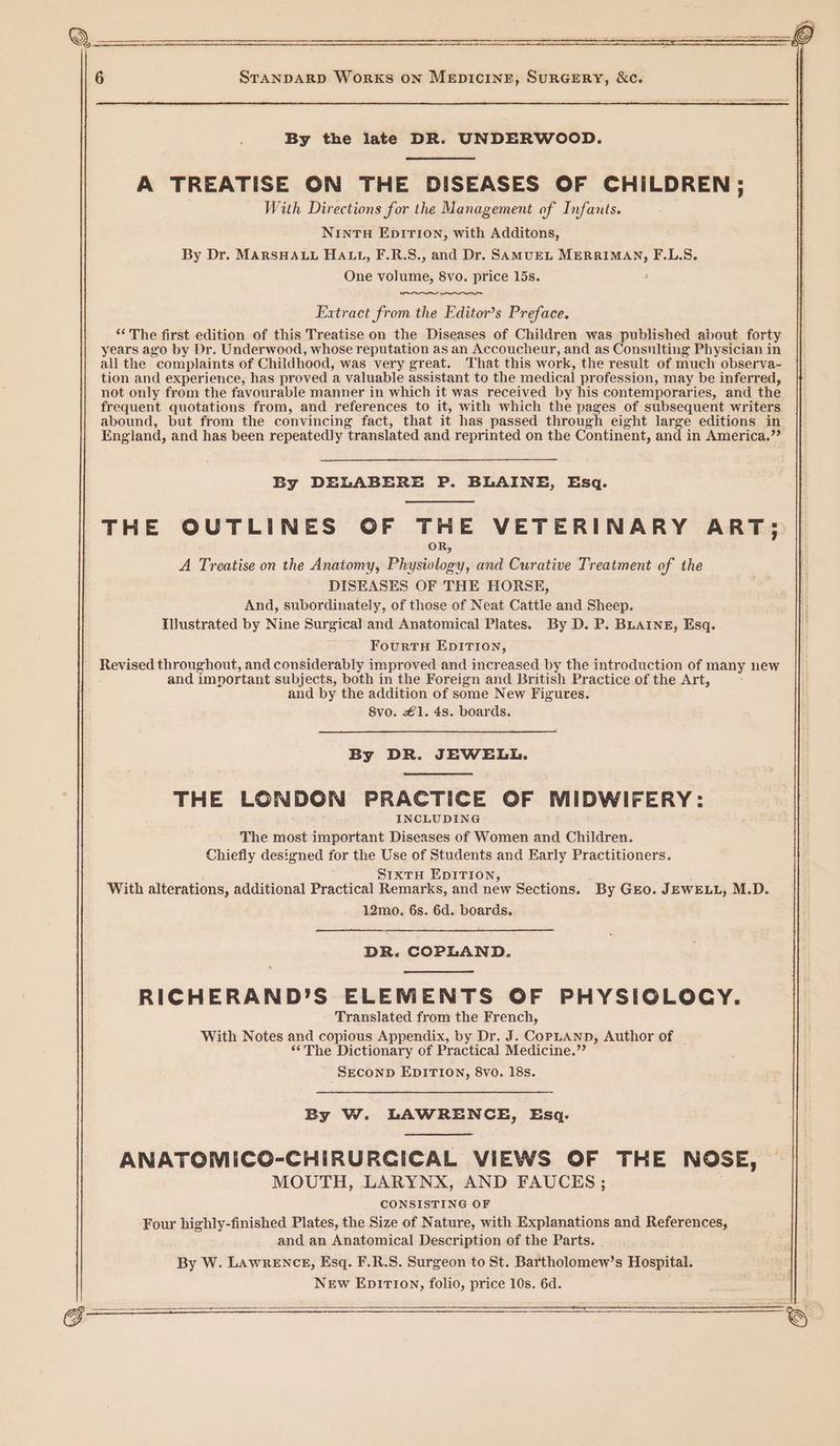 By the late DR. UNDERWOOD. A TREATISE ON THE DISEASES OF CHILDREN; With Directions for the Management of Infants. NINTH EDITION, with Additons, By Dr. MARSHALL HALL, F.R.S., and Dr. SAMUEL MERRIMAN, F.L.S. One volume, 8vo. price 15s. Extract from the Editor’s Preface. ‘“‘ The first edition of this Treatise on the Diseases of Children was published about forty years ago by Dr. Underwood, whose reputation as an Accoucheur, and as Consulting Physician in all the complaints of Childhood, was very great. That this work, the result of much observa- tion and experience, has proved a valuable assistant to the medical profession, may be inferred, not only from the favourable manner in which it was received by his contemporaries, and the frequent quotations from, and references to it, with which the pages of subsequent writers abound, but from the convincing fact, that it has passed through eight large editions in England, and has been repeatedly translated and reprinted on the Continent, and in America.”” By DELABERE P. BLAINE, Esq. THE OUTLINES OF THE VETERINARY ART; OR, A Treatise on the Anatomy, Physiology, and Curative Treatment of the DISEASES OF THE HORSE, And, subordinately, of those of Neat Cattle and Sheep. Illustrated by Nine Surgical and Anatomical Plates. By D. P. BLAINE, Esq. FourtH EDITION, Revised throughout, and considerably improved and increased by the introduction of many new and important subjects, both in the Foreign and British Practice of the Art, and by the addition of some New Figures. 8vo. £1. 4s. boards. By DR. JEWELL. THE LONDON PRACTICE OF MIDWIFERY: INCLUDING The most important Diseases of Women and Children. Chiefly designed for the Use of Students and Early Practitioners. SIxtTH EDITION, With alterations, additional Practical Remarks, and new Sections. By Gro. JEWELL, M.D. 12mo. 6s. 6d. boards. DR. COPLAND. RICHERAND’S ELEMENTS OF PHYSIOLOCY. Translated from the French, With Notes and copious Appendix, by Dr. J. CopLAnp, Author of “The Dictionary of Practical Medicine.” SECOND EDITION, 8vo. 18s. By W. LAWRENCE, Esq. ANATOMICG-CHIRURCICAL VIEWS OF THE NOSE, MOUTH, LARYNX, AND FAUCES ; CONSISTING OF Four highly-finished Plates, the Size of Nature, with Explanations and References, and an Anatomical Description of the Parts. By W. LAawRENCE, Esq. F.R.S. Surgeon to St. Bartholomew’s Hospital. New EpIrTI0n, folio, price 10s. 6d.