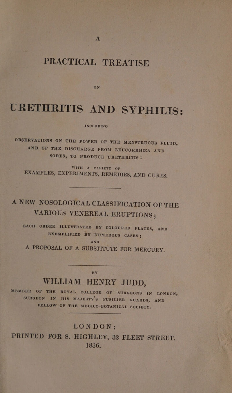 PRACTICAL TREATISE URETHRITIS AND SYPHILIS: INCLUDING OBSERVATIONS ON THE POWER OF THE MENSTRUOUS FLUID, AND OF THE DISCHARGE FROM LEUCORRH@GA AND SORES, TO PRODUCE URETHRITIS : WITH A VAKIETY OF EXAMPLES, EXPERIMENTS, REMEDIES, AND CURES, A NEW NOSOLOGICAL CLASSIFICATION OF THE VARIOUS VENEREAL ERUPTIONS ; EACH ORDER ILLUSTRATED BY COLOURED PLATES, AND EXEMPLIFIED BY NUMEROUS CASES; AND A PROPOSAL OF A SUBSTITUTE FOR MERCURY. BY WILLIAM HENRY JUDD, MEMBER OF THE ROYAL COLLEGE OF SURGEONS IN LONDON, SURGEON IN HIS MAJESTY’S FUSILIER GUARDS, AND FELLOW OF THE MEDICO-BOTANICAL SOCIETY. LONDON: PRINTED FOR 8. HIGHLEY, 32 FLEET STREET. 1836.