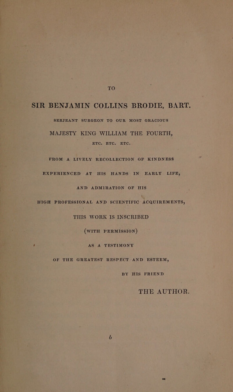 TO SIR BENJAMIN COLLINS BRODIE, BART. SERJEANT SURGEON TO OUR MOST GRACIOUS MAJESTY KING WILLIAM THE FOURTH, ETC. ETC. ETC. FROM A LIVELY RECOLLECTION OF KINDNESS EXPERIENCED AT HIS HANDS IN EARLY LIFE, AND ADMIRATION OF HIS HIGH PROFESSIONAL AND SCIENTIFIC Acquinemenrs, THIS WORK IS INSCRIBED (WITH PERMISSION) é AS A TESTIMONY OF THE GREATEST RESPECT AND ESTEEM, BY HIS FRIEND THE AUTHOR.