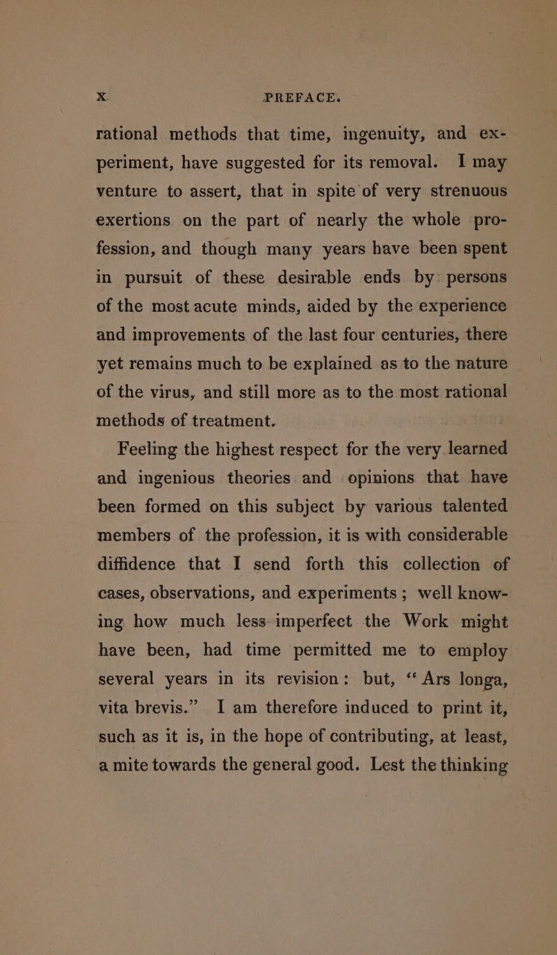 rational methods that time, ingenuity, and ex- periment, have suggested for its removal. I may venture to assert, that in spite of very strenuous exertions on the part of nearly the whole pro- fession, and though many years have been spent in pursuit of these desirable ends by: persons of the most acute minds, aided by the experience and improvements of the last four centuries, there yet remains much to be explained as to the nature of the virus, and still more as to the most rational methods of treatment. Feeling the highest respect for the very iota and ingenious theories. and opinions that have been formed on this subject by various talented members of the profession, it is with considerable diffidence that I send forth this collection of cases, observations, and experiments ; well know- ing how much less imperfect the Work might have been, had time permitted me to employ several years in its revision: but, ‘ Ars longa, 3 vita brevis.” I am therefore induced to print it, such as it is, in the hope of contributing, at least, a mite towards the general good. Lest the thinking