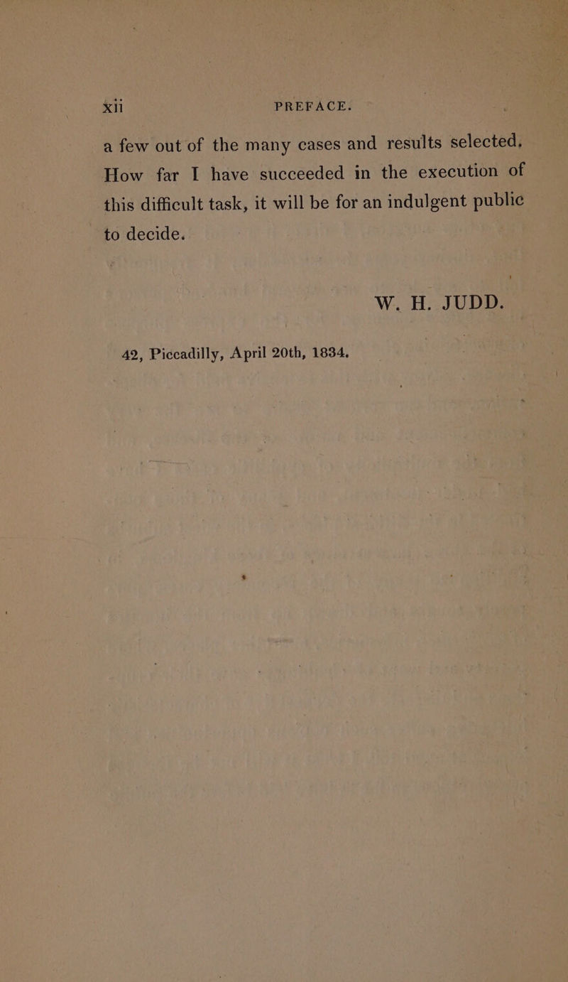 a few out of the many cases and results selected. How far I have succeeded in the execution of this difficult task, it will be for an indulgent public to decide. Ww. H. JUDD. 42, Piccadilly, April 20th, 1834,