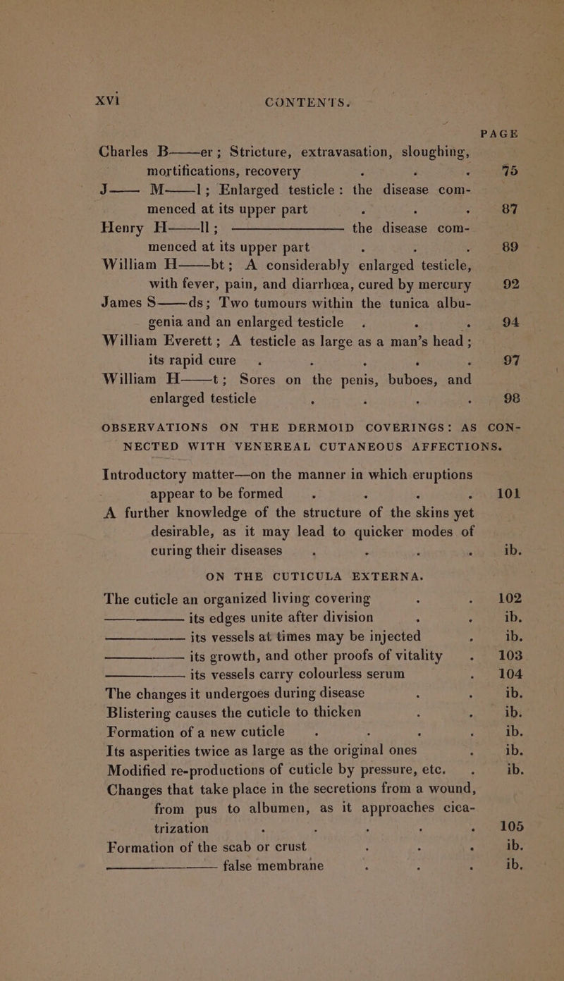PAGE Charles B er; Stricture, extravasation, sloughing, mortifications, recovery 3 : Z 15 J—— M 1; Enlarged testicle: the disease com- menced at its upper part : 5 : 87 Henry H ll; ——————————- the disease com- ; menced at its upper part : 89 William H bt; A considerably pildrees festigled wae with fever, pain, and diarrhea, cured by mercury 92 James 8 ds; Two tumours within the tunica albu- genia and an enlarged testicle. . Ms 94 William Everett; A testicle as large as a man’s head ; its rapid cure ‘ ; é PBT William H t; Sores on the penis, buboes, and enlarged testicle F ‘ 4 , 98 OBSERVATIONS ON THE DERMOID COVERINGS: AS CON- NECTED WITH VENEREAL CUTANEOUS AFFECTIONS. Introductory matter—on the manner in which eruptions appear to be formed : 101 A further knowledge of the structure of the aking vii desirable, as it may lead to quicker modes of curing their diseases ‘ ib. ON THE CUTICULA EXTERNA. The cuticle an organized living covering : 7 hOB its edges unite after division : ib. —— its vessels at times may be injected : ib. its growth, and other proofs of vitality . 103 its vessels carry colourless serum . 104 The changes it undergoes during disease : . ib. Blistering causes the cuticle to thicken ‘ ‘ ib. Formation of a new cuticle ; : : ; ib. Its asperities twice as large as the original ones : ib. Modified re-productions of cuticle by pressure, etc. .. ib. Changes that take place in the secretions from a wound, from pus to albumen, as it approaches cica- trization : t : ; «OS Formation of the scab or crust : 4 We ib. false membrane : : ib,