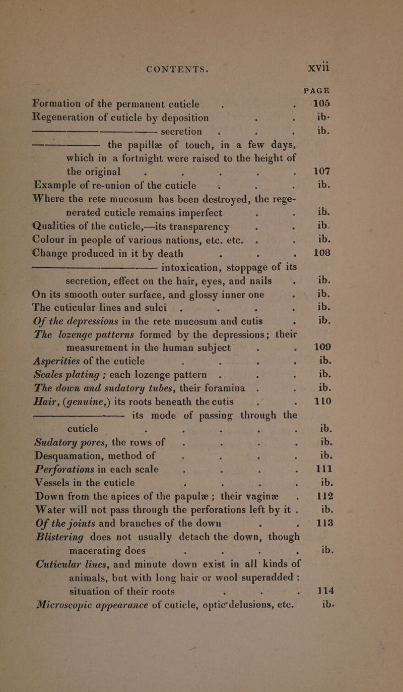 PAGE Formation of the permanent cuticle —. . 105 Regeneration of cuticle by deposition : Sea iae secretion . ib. a the papillz of touch, in a pve dive which in a fortnight were raised to the height of the original : ; ; : Rrerg Cy: Example of re-union of the cuticle ‘ . ib. Where the rete mucosum has been destroyed, the rege- nerated cuticle remains imperfect : : ib. Qualities of the cuticle,—its transparency . . ib. Colour in people of various nations, etc. etc. . i ib. Change produced in it by death : : . 108 -—— intoxication, stoppage of its secretion, effect on the hair, eyes, and nails : ib. On its smooth outer surface, and glossy inner one ; ib. The cuticular lines and sulci : ; ‘ ib. Of the depressions in the rete mucosum and cutis A ib. The lozenge patterns formed by the depressions; their measurement in the human subject 4 . 109 Asperities of the cuticle ; ‘ ‘ ‘ ib. Scales plating ; each lozenge pattern. ; 4 ib. The down and sudatory tubes, their foramina. ‘ ib. Hair, (genuine,) its roots beneath the cutis : nigga WN ——- its mode of passing through the cuticle ; : ; : ; ib. Sudatory pores, the rows of _ . . : : ib. Desquamation, method of > ; ae ; ib. Perforations in each scale , . ; ee a Vessels in the cuticle ; ib. Down from the apices of the papule; their vagine . 112 Water will not pass through the perforations left by it . ib. Of the joints and branches of the down : fh BES Blistering does not usually detach the tee though macerating does f ; ib. Cuticular lines, and minute down exist in all kinds of animals, but with long hair or wool superadded : situation of their roots : 414 Microscopic appearance of cuticle, Sprint delusions, ete. ib.