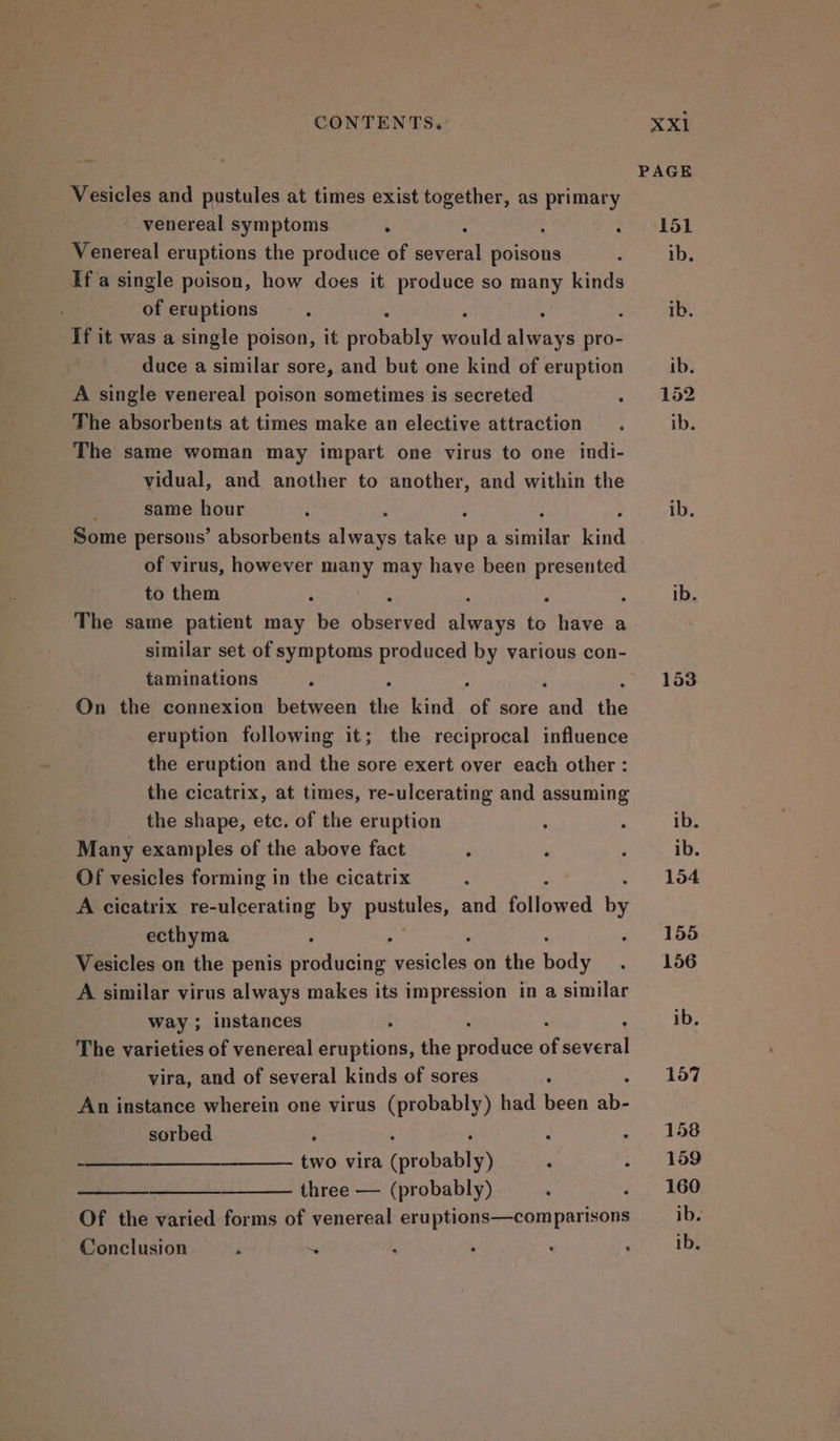 Vesicles and pustules at times exist together, as primary venereal symptoms . : Venereal eruptions the produce of bere poisons If'a single poison, how does it produce so many kinds of eruptions : : If it was a single poison, it probably eae eats pro- duce a similar sore, and but one kind of eruption A single venereal poison sometimes is secreted The absorbents at times make an elective attraction The same woman may impart one virus to one indi- vidual, and another to Aare and within the : same hour Some persons’ absorbents waa take up a shite ae of virus, however many may have been presented to them ‘ : The same patient may be ohiiaved alwaes ne have a similar set of symptoms produced by various con- taminations . : On the connexion between the kind of sore and the eruption following it; the reciprocal influence the eruption and the sore exert over each other : the cicatrix, at times, re-ulcerating and assuming the shape, etc. of the eruption Many examples of the above fact Of vesicles forming in the cicatrix ‘ A cicatrix re-ulcerating by pustules, and followed by ecthyma ; ; Vesicles on the penis producing cece on the Bady A similar virus always makes its impression in a similar way ; instances 4 “ The varieties of venereal eruptions, the arotuee ai several vira, and of several kinds of sores : An instance wherein one virus (probably) had been te sorbed i s : : ; —_— two vira (probably) ‘ : three — (probably) Of the varied forms of venereal eruptions—comparisons Conclusion ‘ ~. ib. 153