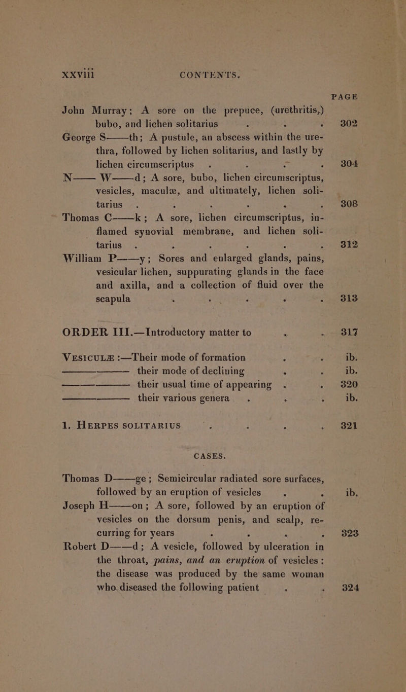John Murray; A sore on the prepuce, (urethritis,) bubo, and lichen solitarius : ‘: : George S th; A pustule, an abscess within the ure- thra, followed by lichen solitarius, and pee by lichen circumscriptus. k . N—— W d; A sore, bubo, ton circumscriptus, vesicles, macule, and ultimately, lichen soli- tarius. . : Thomas C-——k; A sore, ghee Srcunmereue in- flamed synovial membrane, and lichen soli- tarius William P——y ; eae and elated dana ees vesicular lichen, suppurating glands in the face and axilla, anda collection of fluid over the seapula . 4 ° ‘ : ORDER II1.—Introductory matter to : VESICULE :—Their mode of formation : ; their mode of declining f a their usual time of appearing . : a their various genera. . ¢ 1. HERPES SOLITARIUS Bf 9 : ° ; CASES. Thomas D——ge ; Semicircular radiated sore surfaces, followed by an eruption of vesicles : : Joseph H——on; A sore, followed by an eruption of vesicles on the dorsum penis, and scalp, re- curring for years ; ; Robert D——d; A vesicle, elineed by ulceration in the throat, pains, and an eruption of vesicles : the disease was produced by the same woman who. diseased the following patient —. PAGE 302 304 308 312 313 317 ib. ib. 320 ib. 321 323 324
