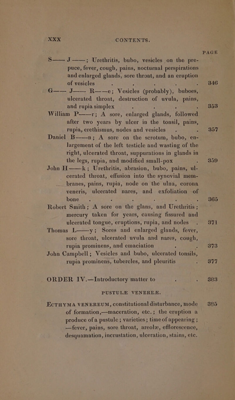 S—— J ——; Urethritis, bubo, vesicles on the pre- puce, fever, cough, pains, nocturnal perspirations and enlarged glands, sore throat, and an eruption of vesicles * : ; ; G—— J—— R——e; Vesicles (probably), buboes, ulcerated throat, destruction of uvula, pains, and rupia simplex : : . : William P——r; A sore, enlarged glands, followed after two years by ulcer in the tonsil, pains, rupia, erethismus, nodes and vesicles : Daniel B——n; A sore on the scrotum, bubo, en- largement of the left testicle and wasting of the right, ulcerated throat, suppurations in glands in the legs, rupia, and modified small-pox : John H k; Urethritis, abrasion, bubo, pains, ul- cerated throat, effusion into the synevial mem- branes, pains, rupia, node on the ulna, corona veneris, ulcerated nares, and exfoliation of bone ; : : 2 : Robert Smith; A sore on the glans, and Urethritis ; mercury taken for years, causing fissured and ulcerated tongue, eruptions, rupia, and nodes Thomas L y; Sores and enlarged glands, fever, sore throat, ulcerated uvula and nares, cough, rupia prominens, and emaciation ’ John Campbell; Vesicles and bubo, ulcerated tonsils, rupia prominens, tubercles, and pleuritis ORDER IV.—Introductory matter to : PUSTULE VENEREZ. EcTHYMA VENEREUM, constitutional disturbance, mode of formation,—maceration, etc.; the eruption a produce ofa pustule ; varieties ; time of appearing ; —fever, pains, sore throat, areolz, efflorescence, desquamation, incrustation, ulceration, stains, ete. PAGE | 346 309 371