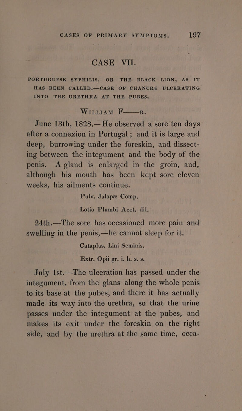 CASE VII. PORTUGUESE SYPHILIS, OR THE BLACK LION, AS IT HAS BEEN CALLED.—CASE OF CHANCRE ULCERATING INTO THE URETHRA AT THE PUBES. Wititram F June 13th, 1828.— He observed a sore ten days after a connexion in Portugal ; and it is large and deep, burrowing under the foreskin, and dissect- ing between the integument and the body of the penis. A gland is enlarged in the groin, and, although his mouth has been kept sore eleven weeks, his ailments continue. R. Pulv. Jalape Comp. Lotio Plumbi Acet. dil. 24th.—The sore has occasioned more pain and swelling in the penis,—he cannot sleep for it. Cataplas. Lini Seminis. Extr. Opii gr. i. h. s. s. July 1st.—The ulceration has passed under the © integument, from the glans along the whole penis to its base at the pubes, and there it has actually made its way into the urethra, so that the urine passes under the integument at the pubes, and makes its exit under the foreskin on the right side, and by the urethra at the same time, occa-