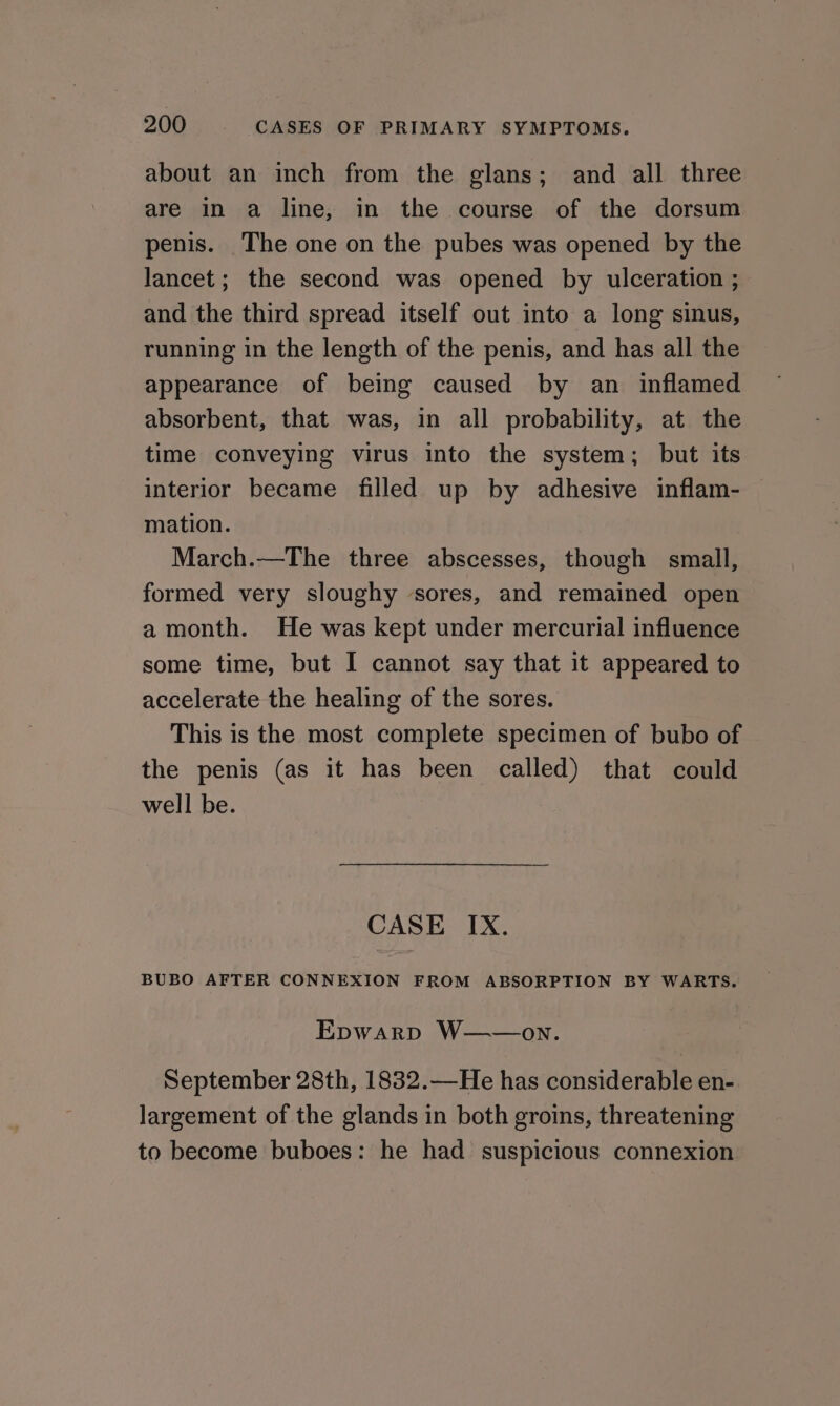 about an inch from the glans; and all three are in a line, in the course of the dorsum penis. The one on the pubes was opened by the lancet ; the second was opened by ulceration ; and the third spread itself out into a long sinus, running in the length of the penis, and has all the appearance of being caused by an inflamed absorbent, that was, in all probability, at the time conveying virus into the system; but its interior became filled up by adhesive inflam- mation. March.—The three abscesses, though small, formed very sloughy sores, and remained open a month. He was kept under mercurial influence some time, but I cannot say that it appeared to accelerate the healing of the sores. This is the most complete specimen of bubo of the penis (as it has been called) that could well be. CASE IX. BUBO AFTER CONNEXION FROM ABSORPTION BY WARTS. Epwarp W——on. September 28th, 1832.—He has considerable en- largement of the glands in both groins, threatening to become buboes: he had suspicious connexion