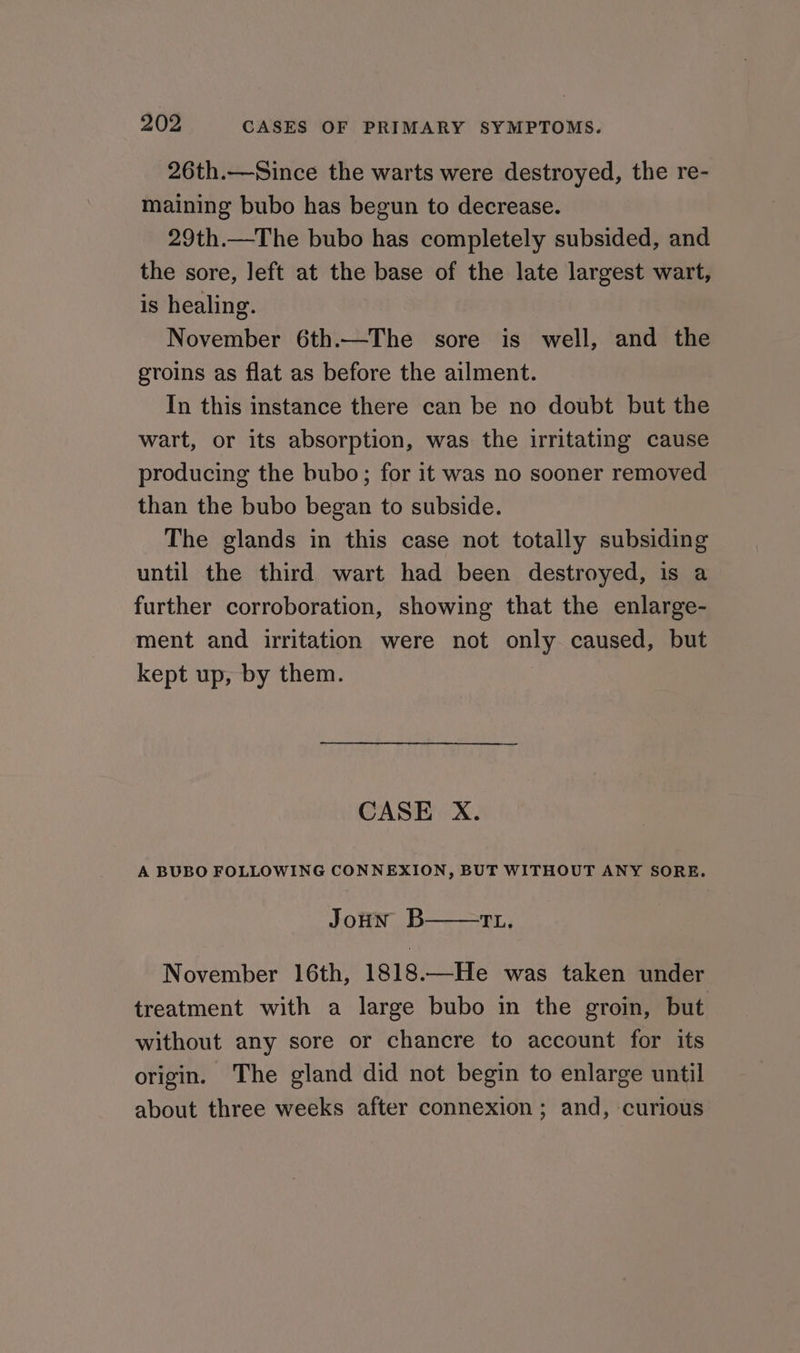 26th.—Since the warts were destroyed, the re- maining bubo has begun to decrease. 29th.—The bubo has completely subsided, and the sore, left at the base of the late largest wart, is healing. November 6th.—The sore is well, and the groins as flat as before the ailment. In this instance there can be no doubt but the wart, or its absorption, was the irritating cause producing the bubo; for it was no sooner removed than the bubo began to subside. The glands in this case not totally subsiding until the third wart had been destroyed, is a further corroboration, showing that the enlarge- ment and irritation were not only caused, but kept up, by them. CASE X. A BUBO FOLLOWING CONNEXION, BUT WITHOUT ANY SORE. Joun B TL. November 16th, 1818.—He was taken under treatment with a large bubo in the groin, but without any sore or chancre to account for its origin. The gland did not begin to enlarge until about three weeks after connexion ; and, curious