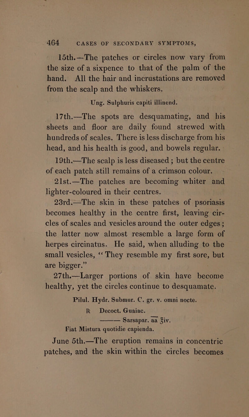 15th.—The patches or circles now vary from the size of a sixpence to that of the palm of the hand. All the hair and incrustations are removed from the scalp and the whiskers. Ung. Sulphuris capiti illinend. _ 17th.—The spots are desquamating, and his sheets and floor are daily found strewed with hundreds of scales. There is less discharge from his head, and his health is good, and bowels regular. | 19th.—The scalp is less diseased ; but the centre of each patch still remains of a crimson colour. 2lst.—The patches are becoming whiter and lighter-coloured in their centres. 23rd.—The skin in these patches of psoriasis becomes healthy in the centre first, leaving cir- cles of scales and vesicles around the outer edges; the latter now almost resemble a large form of herpes circinatus. He said, when alluding to the small vesicles, ‘‘ They resemble my first sore, but are bigger.” 27th.—Larger portions of skin have hecome healthy, yet the circles continue to desquamate. Pilul. Hydr. Submur. C. gr. v. omni nocte. kK Decoct. Guaiac. — Sarsapar. aa Ziv. Fiat Mistura quotidie capienda. June 5th.—The eruption remains in concentric patches, and the skin within the circles becomes
