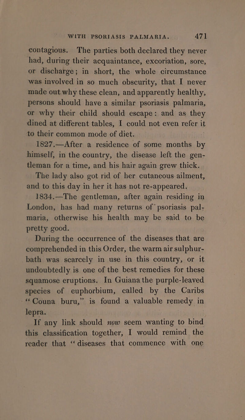 contagious. The parties both declared they never had, during their acquaintance, excoriation, sore, or discharge; in short, the whole circumstance was involved in so much obscurity, that I never made out why these clean, and apparently healthy, persons should have a similar psoriasis palmaria, or why their child should escape: and as they dined at different tables, I could not even refer it to their common mode of diet. | 1827.—After a residence of some months by himself, in the country, the disease left the gen- tleman for a time, and his hair again grew thick. The lady also got rid of her cutaneous ailment, and to this day in her it has not re-appeared. 1834.—The gentleman, after again residing in London, has had many returns of’ psoriasis pal- maria, otherwise his health may be said to be pretty good. During the occurrence of the diseases that are comprehended in this Order, the warm air sulphur- bath was scarcely in use in this country, or it undoubtedly is one of the best remedies for these squamose eruptions. In Guiana the purple-leaved species of euphorbium, called by the Caribs -Couna buru,” is found a valuable remedy in lepra. If any link should mew seem wanting to bind this classification together, I would remind the reader that ‘‘ diseases that commence with one