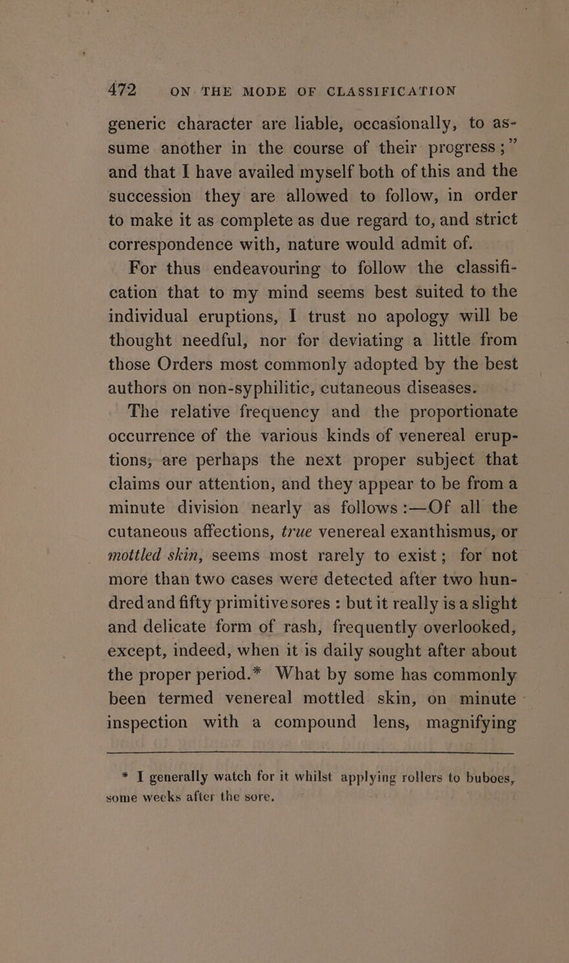 generic character are liable, occasionally, to as- sume another in the course of their progress ;” and that I have availed myself both of this and the succession they are allowed to follow, in order to make it as complete as due regard to, and strict correspondence with, nature would admit of. For thus endeavouring to follow the classifi- cation that to my mind seems best suited to the individual eruptions, I trust no apology will be thought needful, nor for deviating a little from those Orders most commonly adopted by the best authors on non-syphilitic, cutaneous diseases. The relative frequency and the proportionate occurrence of the various kinds of venereal erup- tions; are perhaps the next proper subject that claims our attention, and they appear to be from a minute division nearly as follows:—Of all the cutaneous affections, true venereal exanthismus, or mottled skin, seems most rarely to exist; for not more than two cases were detected after two hun- dred and fifty primitive sores : but it really is a slight and delicate form of rash, frequently overlooked, except, indeed, when it is daily sought after about the proper period.* What by some has commonly been termed venereal mottled skin, on minute - inspection with a compound lens, magnifying * T generally watch for it whilst applying rollers to buboes, some weeks after the sore.