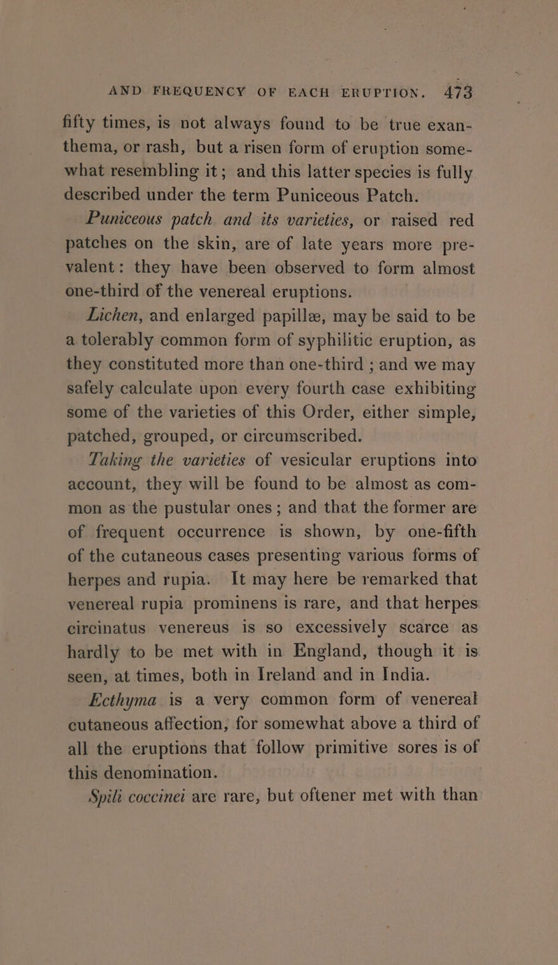 fifty times, is not always found to be true exan- thema, or rash, but arisen form of eruption some- what resembling it; and this latter species is fully described under the term Puniceous Patch. Puniceous patch and its varieties, or raised red patches on the skin, are of late years more pre- valent: they have been observed to form almost one-third of the venereal eruptions. Lichen, and enlarged papille, may be said to be a tolerably common form of syphilitic eruption, as they constituted more than one-third ; and we may safely calculate upon every fourth case exhibiting some of the varieties of this Order, either simple, patched, grouped, or circumscribed. Taking the varieties of vesicular eruptions into account, they will be found to be almost as com- mon as the pustular ones; and that the former are of frequent occurrence is shown, by one-fifth of the cutaneous cases presenting various forms of herpes and rupia. It may here be remarked that venereal rupia prominens is rare, and that herpes circinatus venereus is so excessively scarce as hardly to be met with in England, though it is seen, at times, both in Ireland and in India. Ecthyma_ is a very common form of venereal cutaneous affection, for somewhat above a third of all the eruptions that follow primitive sores is of this denomination. Spili coccinei are rare, but oftener met with than