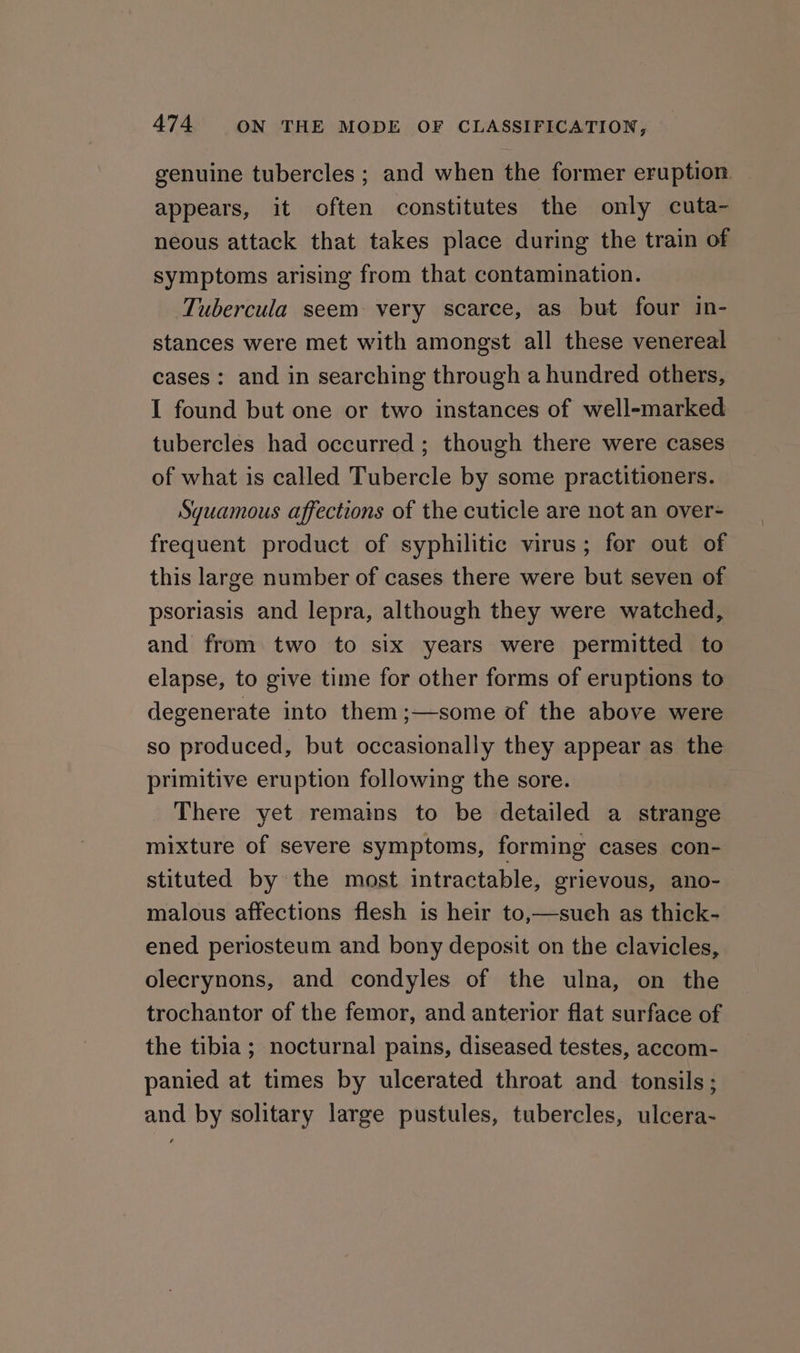 genuine tubercles ; and when the former eruption. appears, it often constitutes the only cuta- neous attack that takes place during the train of symptoms arising from that contamination. Tubercula seem very scarce, as but four in- stances were met with amongst all these venereal cases: and in searching through a hundred others, I found but one or two instances of well-marked tubercles had occurred ; though there were cases of what is called Tubercle by some practitioners. Sguamous affections of the cuticle are not an over- frequent product of syphilitic virus; for out of this large number of cases there were but seven of psoriasis and lepra, although they were watched, and from two to six years were permitted to elapse, to give time for other forms of eruptions to degenerate into them ;—some of the above were so produced, but occasionally they appear as the primitive eruption following the sore. There yet remains to be detailed a strange mixture of severe symptoms, forming cases con- stituted by the most intractable, grievous, ano- malous affections flesh is heir to,—sueh as thick- ened periosteum and bony deposit on the clavicles, olecrynons, and condyles of the ulna, on the trochantor of the femor, and anterior flat surface of the tibia; nocturnal pains, diseased testes, accom- panied at times by ulcerated throat and tonsils; and by solitary large pustules, tubercles, ulcera-
