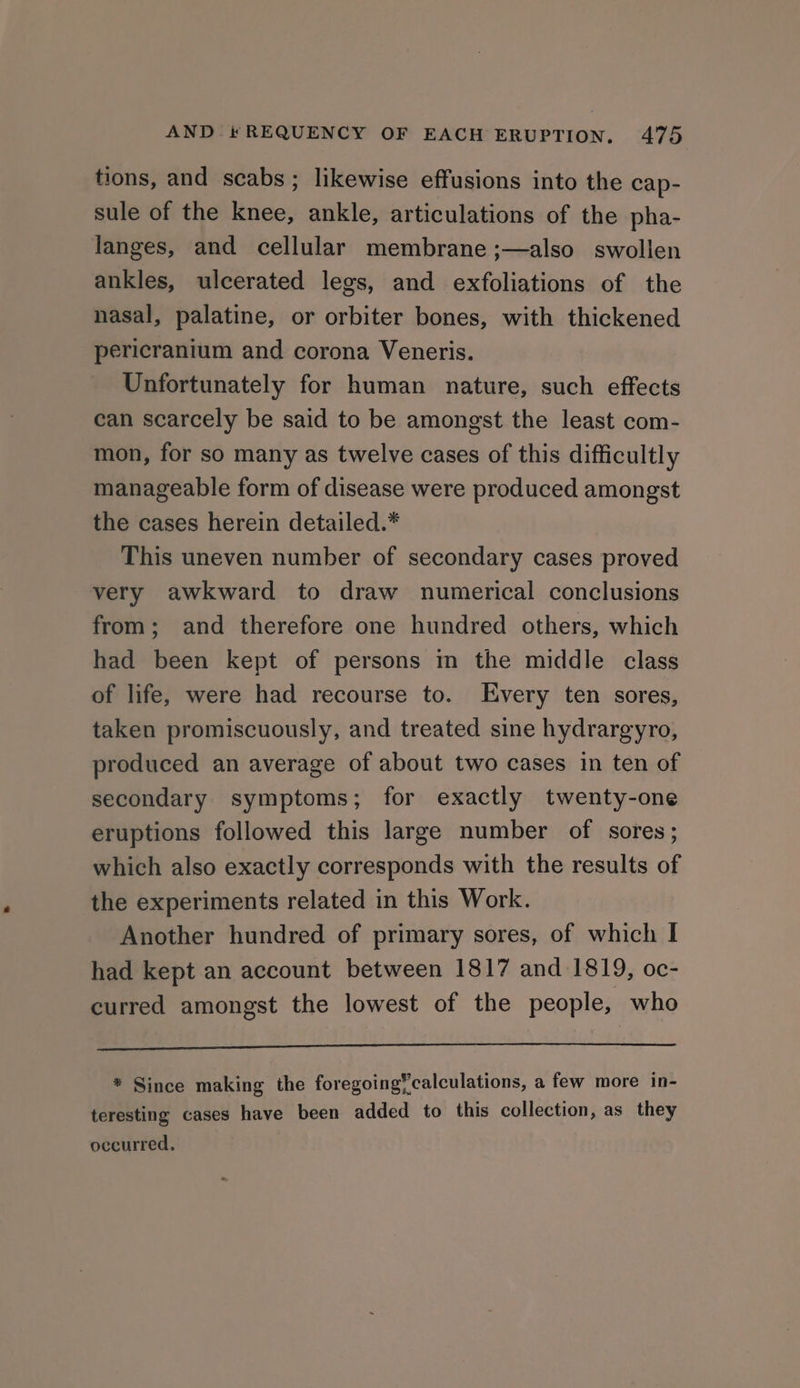 tions, and scabs; likewise effusions into the cap- sule of the knee, ankle, articulations of the pha- langes, and cellular membrane ;—also swollen ankles, ulcerated legs, and exfoliations of the nasal, palatine, or orbiter bones, with thickened pericranium and corona Veneris. Unfortunately for human nature, such effects can scarcely be said to be amongst the least com- mon, for so many as twelve cases of this difficultly manageable form of disease were produced amongst the cases herein detailed.* This uneven number of secondary cases proved very awkward to draw numerical conclusions from; and therefore one hundred others, which had been kept of persons mm the middle class of life, were had recourse to. Every ten sores, taken promiscuously, and treated sine hydrargyro, produced an average of about two cases in ten of secondary symptoms; for exactly twenty-one eruptions followed this large number of sores; which also exactly corresponds with the results of the experiments related in this Work. Another hundred of primary sores, of which I had kept an account between 1817 and 1819, oc- curred amongst the lowest of the people, who * Since making the foregoing* calculations, a few more in- teresting cases have been added to this collection, as they occurred.