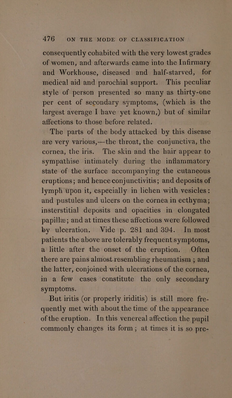 consequently cohabited with the very lowest grades of women, and afterwards came into the Infirmary and Workhouse, diseased and half-starved, for medical aid and parochial support. This peculiar style of person presented so many as thirty-one per cent of secondary symptoms, (which is the largest average I have yet known,) but of similar affections to those before related. The parts of the body attacked by this disease are very various,—the throat, the conjunctiva, the cornea, the iris. The skin and the hair appear to sympathise intimately during the inflammatory state of the surface accompanying the cutaneous eruptions; and hence conjunctivitis; and deposits of lymph upon it, especially in lichen with vesicles: and pustules and ulcers on the cornea in ecthyma; insterstitial deposits and opacities in elongated papillz; and at times these affections were followed by ulceration. Vide p. 281 and 394. In most patients the above are tolerably frequent symptoms, a little after the onset of the eruption. Often there are pains almost resembling rheumatism ; and the latter, conjoined with ulcerations of the cornea, in a few cases constitute the only secondary symptoms. But iritis (or properly iriditis) is still more fre- quently met with about the time of the appearance of the eruption. In this venereal affection the pupil commonly changes its form; at times it is so pre-