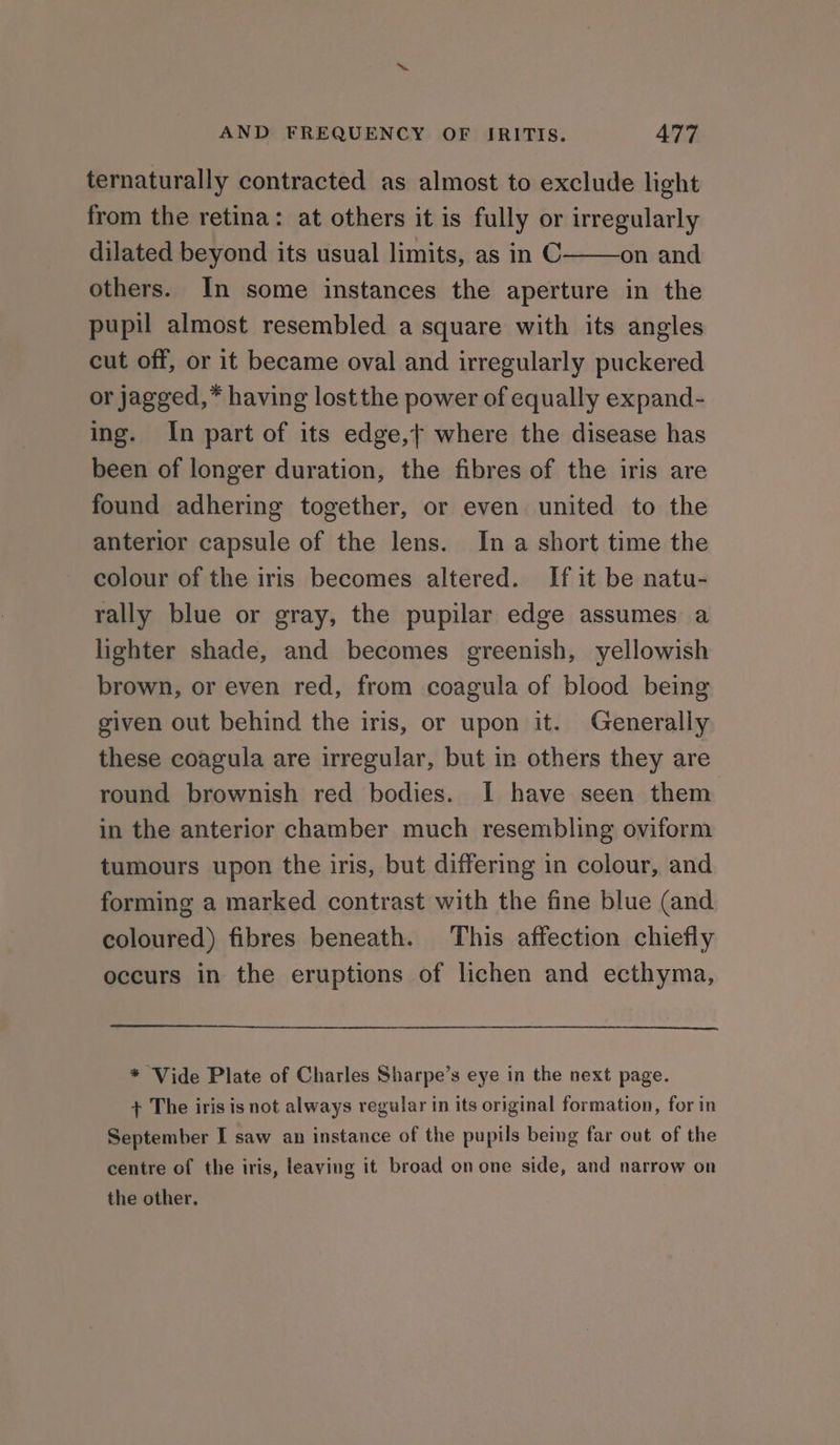 ternaturally contracted as almost to exclude light from the retina: at others it is fully or irregularly dilated beyond its usual limits, as in C on and others. In some instances the aperture in the pupil almost resembled a square with its angles cut off, or it became oval and irregularly puckered or jagged,* having lostthe power of equally expand- ing. In part of its edge,t where the disease has been of longer duration, the fibres of the iris are found adhering together, or even united to the anterior capsule of the lens. Ina short time the colour of the iris becomes altered. If it be natu- rally blue or gray, the pupilar edge assumes a lighter shade, and becomes greenish, yellowish brown, or even red, from coagula of blood being given out behind the iris, or upon it. Generally these coagula are irregular, but in others they are round brownish red bodies. | have seen them in the anterior chamber much resembling oviform tumours upon the iris, but differing in colour, and forming a marked contrast with the fine blue (and coloured) fibres beneath. This affection chiefly occurs in the eruptions of lichen and ecthyma, * Vide Plate of Charles Sharpe’s eye in the next page. + The iris is not always regular in its original formation, for in September I saw an instance of the pupils being far out of the centre of the iris, leaving it broad onone side, and narrow on the other.
