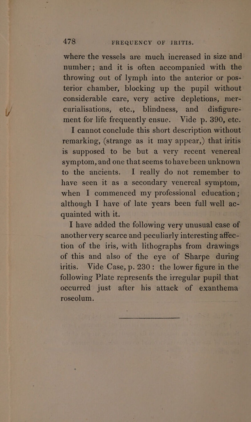 where the vessels are much increased in size and number; and it is often accompanied with the throwing out of lymph into the anterior or pos- terior chamber, blocking up the pupil without considerable care, very active depletions, mer- curialisations, etc., blindness, and _ disfigure- ment for life frequently ensue. Vide p. 390, etc. I cannot conclude this short description without remarking, (strange as it may appear,) that iritis is supposed to be but a very recent venereal symptom, and one that seems tohave been unknown to the ancients. I really do not remember to have seen it as a secondary venereal symptom, when I commenced my professional education ; although I have of late years been full well ac- quainted with it. I have added the following very unusual case of another very scarce and peculiarly interesting affec- tion of the iris, with lithographs from drawings of this and also of the eye of Sharpe during iritis. Vide Case, p. 230: the lower figure in the following Plate represents the irregular pupil that occurred just after his attack of exanthema roseolum.