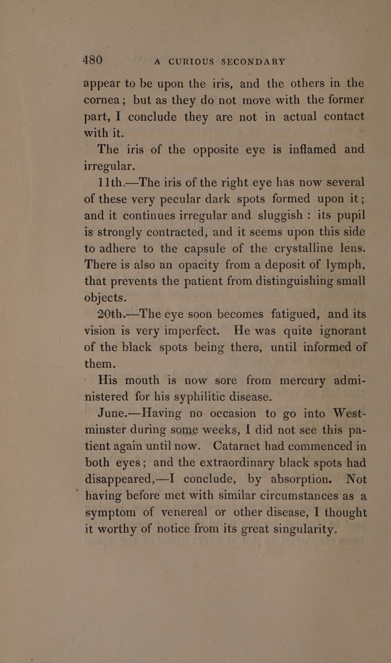 appear to be upon the iris, and the others in the cornea; but as they do not move with the former part, I conclude they are not in actual contact with it. , The iris of the opposite eye is inflamed and irregular. 11th—tThe iris of the right eye has now several of these very pecular dark spots formed upon it; and it continues irregular and sluggish: its pupil is strongly contracted, and it seems upon this side to adhere to the capsule of the crystalline lens. There is also an opacity from a deposit of lymph, — that prevents the patient from distinguishing small objects. 20th.—The eye soon becomes fatigued, and its vision is very imperfect. He was quite ignorant of the black spots being there, until informed of them. His mouth is now sore from mercury admi- nistered for his syphilitic disease. June.—Having no occasion to go into West- minster during some weeks, I did not see this pa- tient again untilnow. Cataract had commenced in both eyes; and the extraordinary black spots had disappeared,—I conclude, by absorption. Not having before met with similar circumstances as a symptom of venereal or other disease, I thought it worthy of notice from its great singularity.