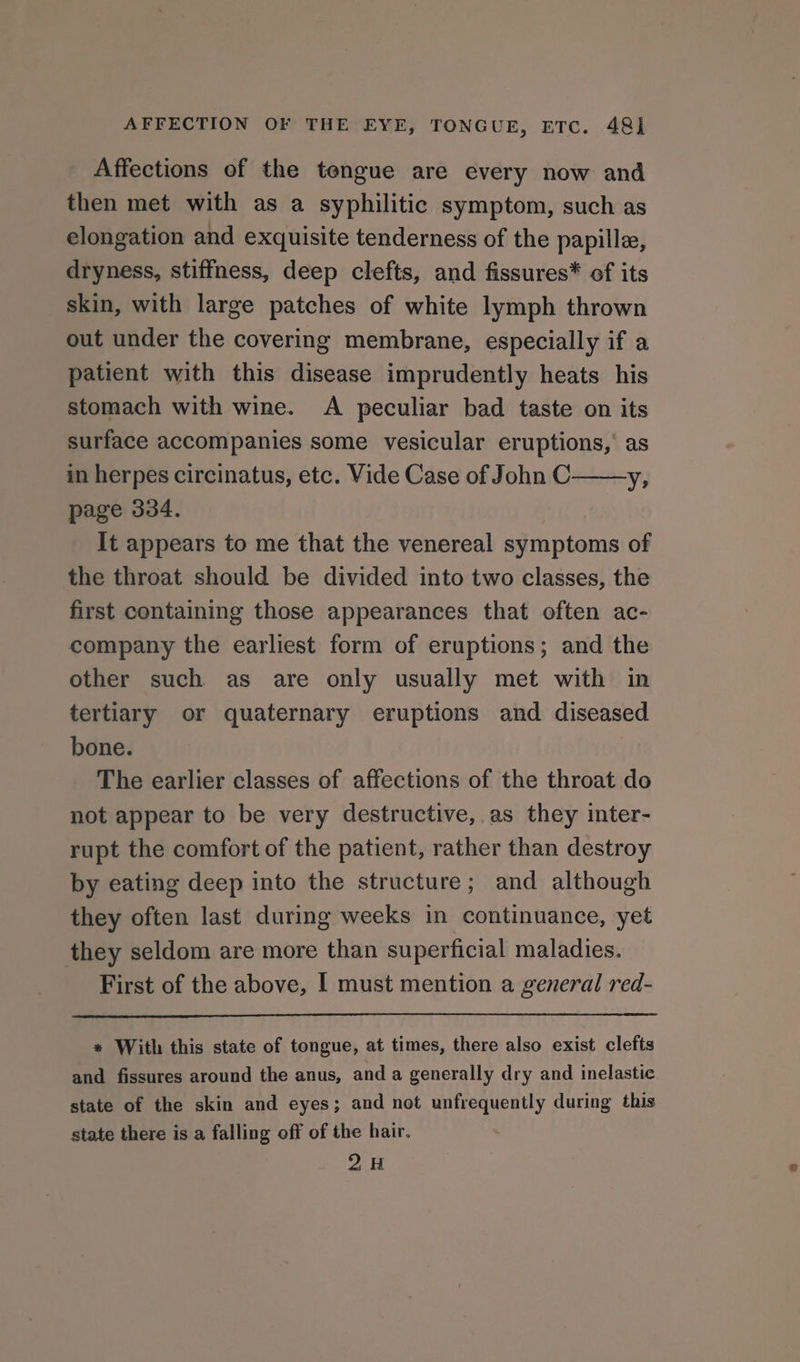 AFFECTION OF THE EYE, TONGUE, ETC. 48] Affections of the tengue are every now and then met with as a syphilitic symptom, such as elongation and exquisite tenderness of the papille, dryness, stiffness, deep clefts, and fissures* of its skin, with large patches of white lymph thrown out under the covering membrane, especially if a patient with this disease imprudently heats his stomach with wine. A peculiar bad taste on its surface accompanies some vesicular eruptions,’ as in herpes circinatus, etc. Vide Case of John C——y, page 334. It appears to me that the venereal symptoms of the throat should be divided into two classes, the first containing those appearances that often ac- company the earliest form of eruptions; and the other such as are only usually met with in tertiary or quaternary eruptions and diseased bone. The earlier classes of affections of the throat do not appear to be very destructive, as they inter- rupt the comfort of the patient, rather than destroy by eating deep into the structure; and although they often last during weeks in continuance, yet they seldom are more than superficial maladies. First of the above, [ must mention a general red- * With this state of tongue, at times, there also exist clefts and fissures around the anus, and a generally dry and inelastic state of the skin and eyes; and not unfrequently during this state there is a falling off of the hair. . 2H