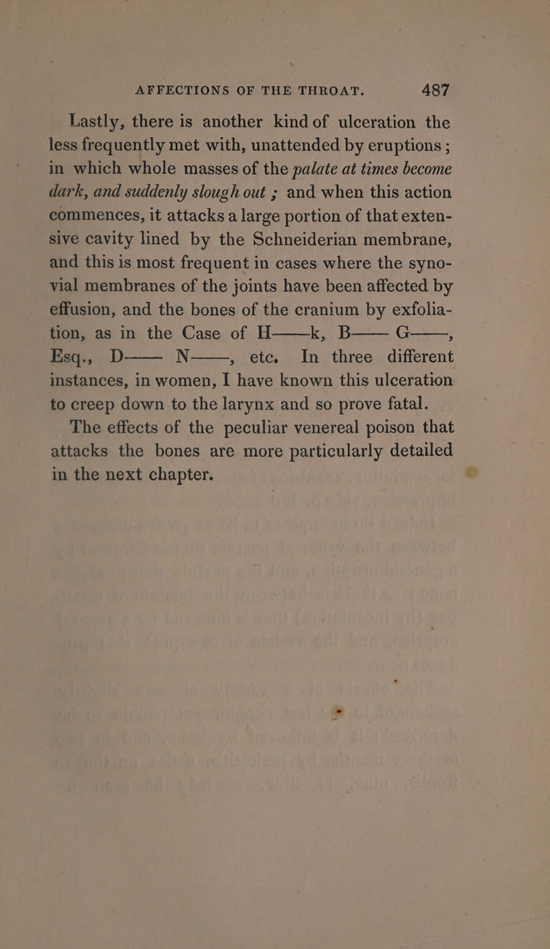 Lastly, there is another kindof ulceration the less frequently met with, unattended by eruptions ; in which whole masses of the palate at times become dark, and suddenly slough out ; and when this action commences, it attacks a large portion of that exten- sive cavity lined by the Schneiderian membrane, and this is most frequent in cases where the syno- vial membranes of the joints have been affected by effusion, and the bones of the cranium by exfolia- tion, as in the Case of H ke, B G : Esq., D N , etc. In three different instances, in women, I have known this ulceration to creep down to the larynx and so prove fatal. The effects of the peculiar venereal poison that attacks the bones are more particularly detailed in the next chapter.