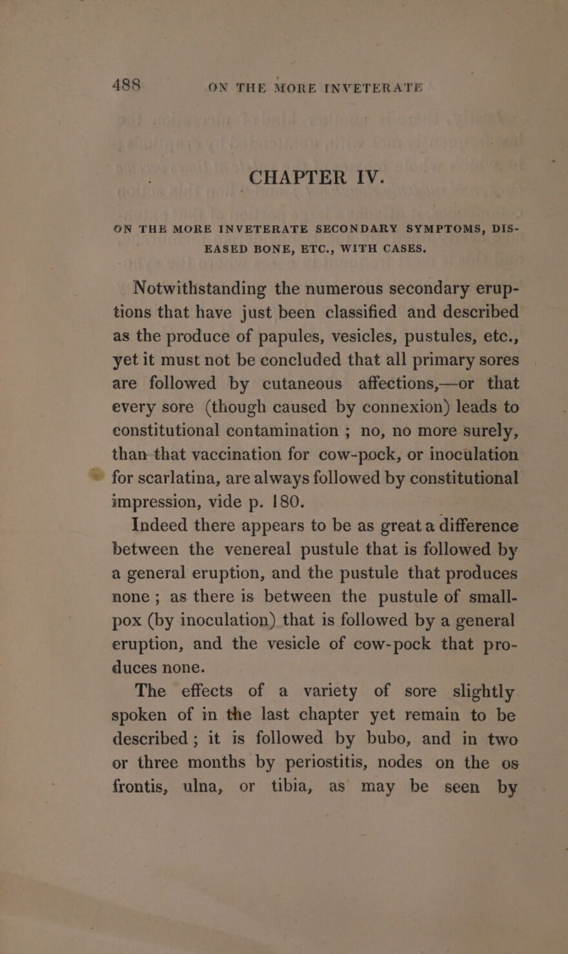 CHAPTER IV. ON THE MORE INVETERATE SECONDARY SYMPTOMS, DIS- EASED BONE, ETC., WITH CASES. Notwithstanding the numerous secondary erup- tions that have just been classified and described as the produce of papules, vesicles, pustules, etc., yet it must not be concluded that all primary sores are followed by cutaneous affections,—or that every sore (though caused by connexion) leads to constitutional contamination ; no, no more surely, than that vaccination for cow-pock, or inoculation ~ for scarlatina, are always followed by constitutional impression, vide p. 180. Indeed there appears to be as great a difference between the venereal pustule that is followed by a general eruption, and the pustule that produces none; as there is between the pustule of small- pox (by inoculation) that is followed by a general eruption, and the vesicle of cow-pock that pro- duces none. The effects of a variety of sore slightly spoken of in the last chapter yet remain to be described ; it is followed by bubo, and in two or three months by periostitis, nodes on the os frontis, ulna, or tibia, as may be seen by