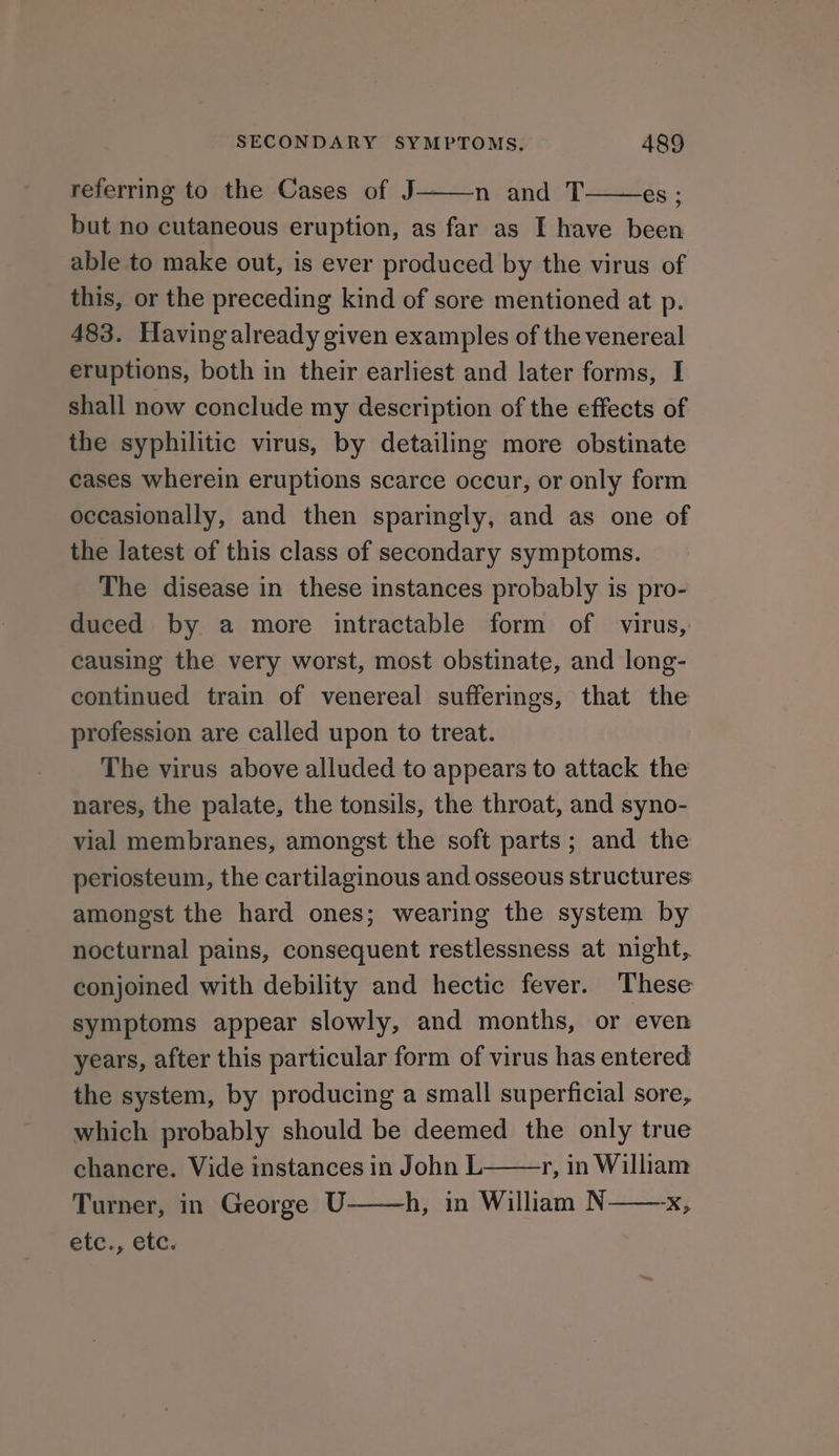 referring to the Cases of J——n and T——es; but no cutaneous eruption, as far as I have been able to make out, is ever produced by the virus of this, or the preceding kind of sore mentioned at p. 483. Having already given examples of the venereal eruptions, both in their earliest and later forms, I shall now conclude my description of the effects of the syphilitic virus, by detailing more obstinate cases wherein eruptions scarce occur, or only form occasionally, and then sparingly, and as one of the latest of this class of secondary symptoms. The disease in these instances probably is pro- duced by a more intractable form of virus, causing the very worst, most obstinate, and long- continued train of venereal sufferings, that the profession are called upon to treat. The virus above alluded to appears to attack the nares, the palate, the tonsils, the throat, and syno- vial membranes, amongst the soft parts; and the periosteum, the cartilaginous and osseous structures amongst the hard ones; wearing the system by nocturnal pains, consequent restlessness at night, conjoined with debility and hectic fever. These symptoms appear slowly, and months, or even years, after this particular form of virus has entered the system, by producing a small superficial sore, which probably should be deemed the only true chancre. Vide instances in John L r, in William Turner, in George U h, in William N x, etc., 6c.