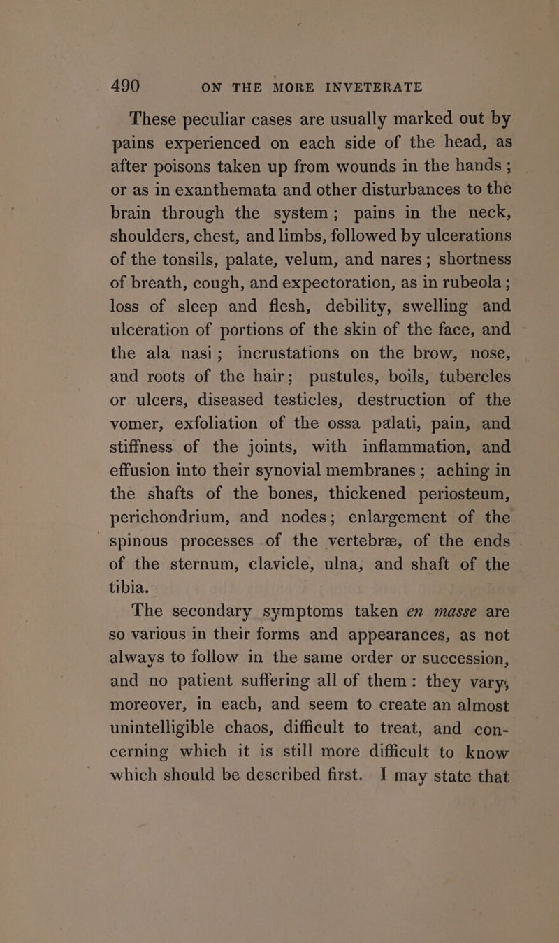 These peculiar cases are usually marked out by pains experienced on each side of the head, as after poisons taken up from wounds in the hands ; or as in exanthemata and other disturbances to the brain through the system; pains in the neck, shoulders, chest, and limbs, followed by ulcerations of the tonsils, palate, velum, and nares ; shortness of breath, cough, and expectoration, as in rubeola ; loss of sleep and flesh, debility, swelling and ulceration of portions of the skin of the face, and ~ the ala nasi; incrustations on the brow, nose, and roots of the hair; pustules, boils, tubercles or ulcers, diseased testicles, destruction of the vomer, exfoliation of the ossa palati, pain, and stiffness of the joints, with inflammation, and effusion into their synovial membranes ; aching in the shafts of the bones, thickened periosteum, perichondrium, and nodes; enlargement of the spinous processes of the vertebre, of the ends of the sternum, clavicle, ulna, and shaft of the tibia. The secondary symptoms taken en masse are so various in their forms and appearances, as not always to follow in the same order or succession, and no patient suffering all of them: they vary, moreover, in each, and seem to create an almost unintelligible chaos, difficult to treat, and con- cerning which it is still more difficult to know which should be described first. I may state that