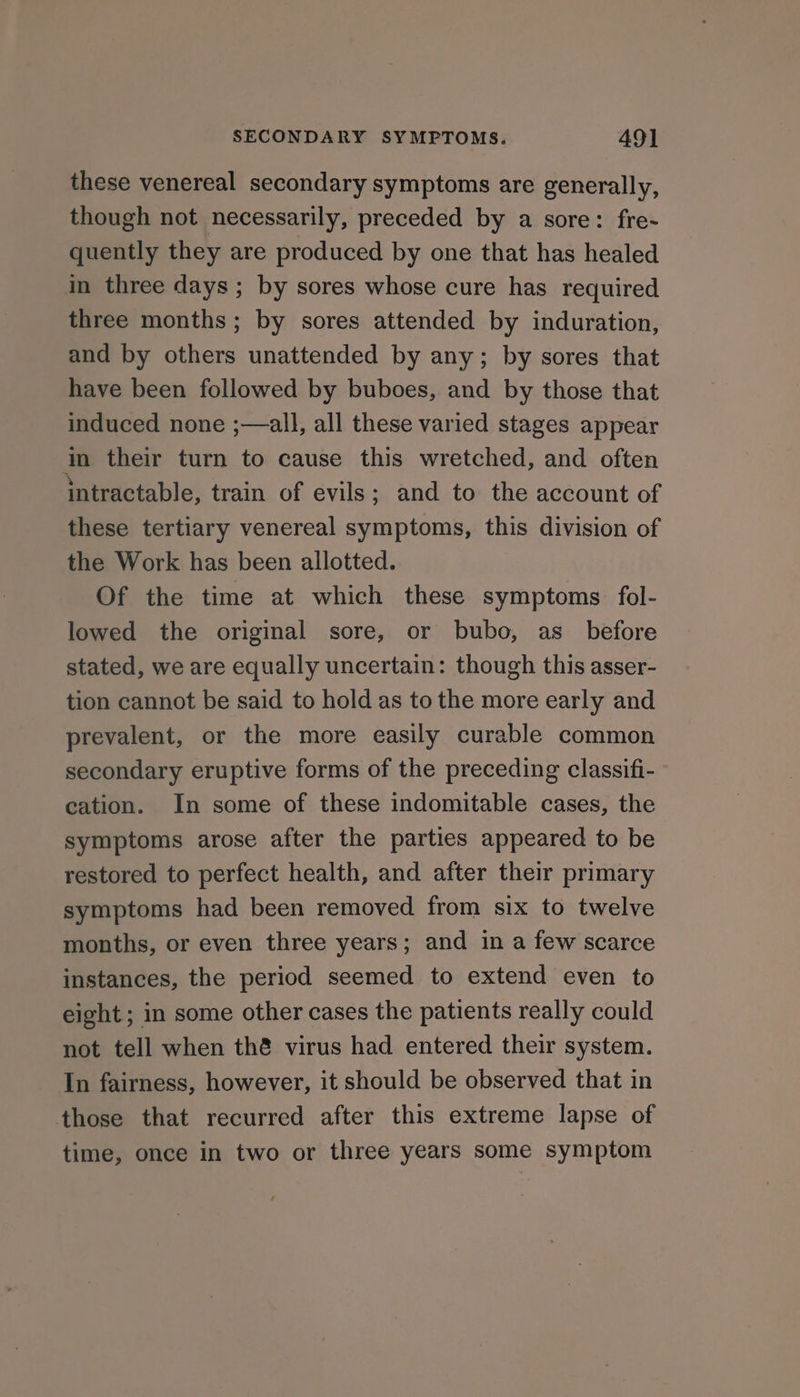 these venereal secondary symptoms are generally, though not necessarily, preceded by a sore: fre- quently they are produced by one that has healed in three days; by sores whose cure has required three months; by sores attended by induration, and by others unattended by any; by sores that have been followed by buboes, and by those that induced none ;—all, all these varied stages appear in their turn to cause this wretched, and often intractable, train of evils; and to the account of these tertiary venereal symptoms, this division of the Work has been allotted. Of the time at which these symptoms. fol- lowed the original sore, or bubo, as_ before stated, we are equally uncertain: though this asser- tion cannot be said to hold as to the more early and prevalent, or the more easily curable common secondary eruptive forms of the preceding classifi- cation. In some of these indomitable cases, the symptoms arose after the parties appeared to be restored to perfect health, and after their primary symptoms had been removed from six to twelve months, or even three years; and in a few scarce instances, the period seemed to extend even to eight ; in some other cases the patients really could not tell when thé virus had entered their system. In fairness, however, it should be observed that in those that recurred after this extreme lapse of time, once in two or three years some symptom