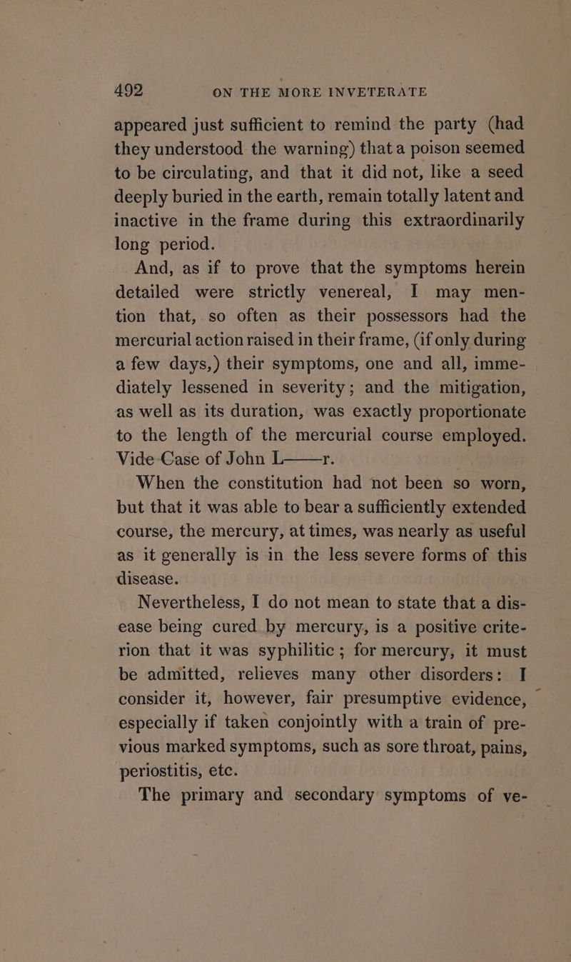 appeared just sufficient to remind the party (had they understood the warning) that a poison seemed to be circulating, and that it did not, like a seed deeply buried in the earth, remain totally latent and inactive in the frame during this extraordinarily long period. And, as if to prove that the symptoms herein detailed were strictly venereal, I] may men- tion that, so often as their possessors had the mercurial action raised in their frame, (if only during a few days,) their symptoms, one and all, imme- diately lessened in severity; and the mitigation, as well as its duration, was exactly proportionate to the length of the mercurial course employed. Vide Case of John L Yr. When the constitution had not been so worn, but that it was able to bear a sufficiently extended course, the mercury, at times, was nearly as useful as it generally is in the less severe forms of this disease. Nevertheless, I do not mean to state that a dis- ease being cured by mercury, is a positive crite- rion that it was syphilitic; for mercury, it must be admitted, relieves many other disorders: I consider it, however, fair presumptive evidence, — especially if taken conjointly with a train of pre- vious marked symptoms, such as sore throat, pains, periostitis, etc. The primary and secondary symptoms of ve-