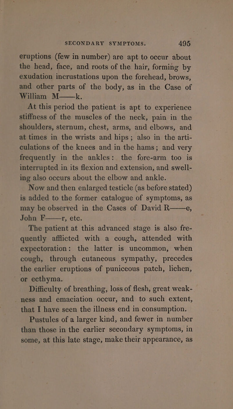 eruptions (few in number) are apt to occur about the head, face, and roots of the hair, forming by exudation incrustations upon the forehead, brows, and other parts of the body, as in the Case of William M k. At this period the patient is apt to experience stiffness of the muscles of the neck, pain in the shoulders, sternum, chest, arms, and elbows, and at times in the wrists and hips; also in the arti- culations of the knees and in the hams; and very frequently in the ankles: the fore-arm too is interrupted in its flexion and extension, and swell- ing also occurs about the elbow and ankle. Now and then enlarged testicle (as before stated) is added to the former catalogue of symptoms, as may be observed in the Cases of David R e, John F r, ete. ; The patient at this advanced stage is also fre- quently afflicted with a cough, attended with expectoration: the latter is uncommon, when cough, through cutaneous sympathy, precedes the earlier eruptions of puniceous patch, lichen, or ecthyma. Difficulty of breathing, loss of flesh, great weak- ness and emaciation occur, and to such extent, that I have seen the illness end in consumption. Pustules of a larger kind, and fewer in number than those in the earlier secondary symptoms, in some, at this late stage, make their appearance, as