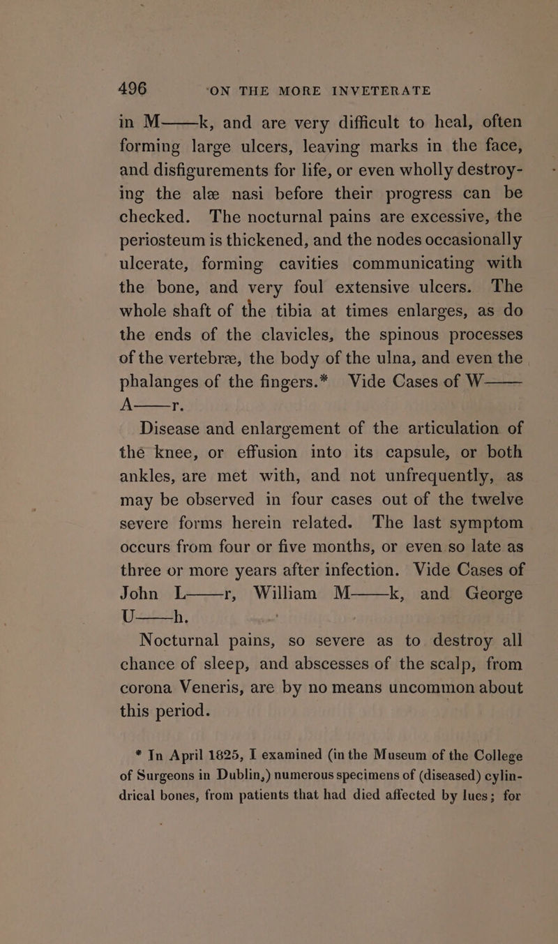 in M k, and are very difficult to heal, often forming large ulcers, leaving marks in the face, and disfigurements for life, or even wholly destroy- ing the ale nasi before their progress can be checked. The nocturnal pains are excessive, the periosteum is thickened, and the nodes occasionally ulcerate, forming cavities communicating with the bone, and very foul extensive ulcers. The whole shaft of the tibia at times enlarges, as do the ends of the clavicles, the spinous processes of the vertebrze, the body of the ulna, and even the. phalanges of the fingers.* Vide Cases of W- A ig Disease and enlargement of the articulation of the knee, or effusion into its capsule, or both ankles, are met with, and not unfrequently, as may be observed in four cases out of the twelve severe forms herein related. The last symptom occurs from four or five months, or even so late as three or more years after infection. Vide Cases of John L r, William M k, and George U h. . Nocturnal pains, so severe as to destroy all chance of sleep, and abscesses of the scalp, from corona Veneris, are by no means uncommon about this period. | * In April 1825, I examined (in the Museum of the College of Surgeons in Dublin,) numerous specimens of (diseased) cylin- drical bones, from patients that had died affected by lues; for