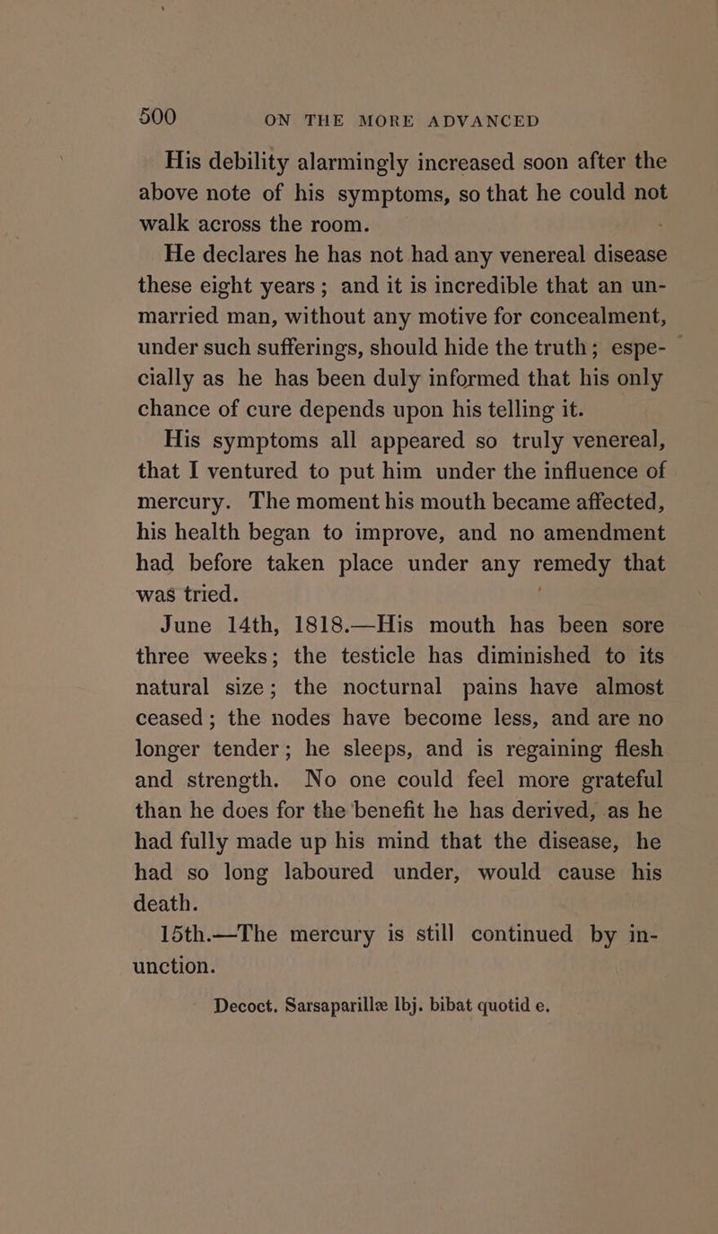 His debility alarmingly increased soon after the above note of his symptoms, so that he could not walk across the room. He declares he has not had any venereal disease these eight years ; and it is incredible that an un- married man, without any motive for concealment, under such sufferings, should hide the truth; espe-_ cially as he has been duly informed that his only chance of cure depends upon his telling it. His symptoms all appeared so truly venereal, that I ventured to put him under the influence of mercury. The moment his mouth became affected, his health began to improve, and no amendment had before taken place under any remedy that was tried. June 14th, 1818.—His mouth has been sore three weeks; the testicle has diminished to its natural size; the nocturnal pains have almost ceased ; the nodes have become less, and are no longer tender; he sleeps, and is regaining flesh and strength. No one could feel more grateful than he does for the benefit he has derived, .as he had fully made up his mind that the disease, he had so long laboured under, would cause his death. 15th.—The mercury is still continued by in- unction. Decoct. Sarsaparille Ibj. bibat quotid e.