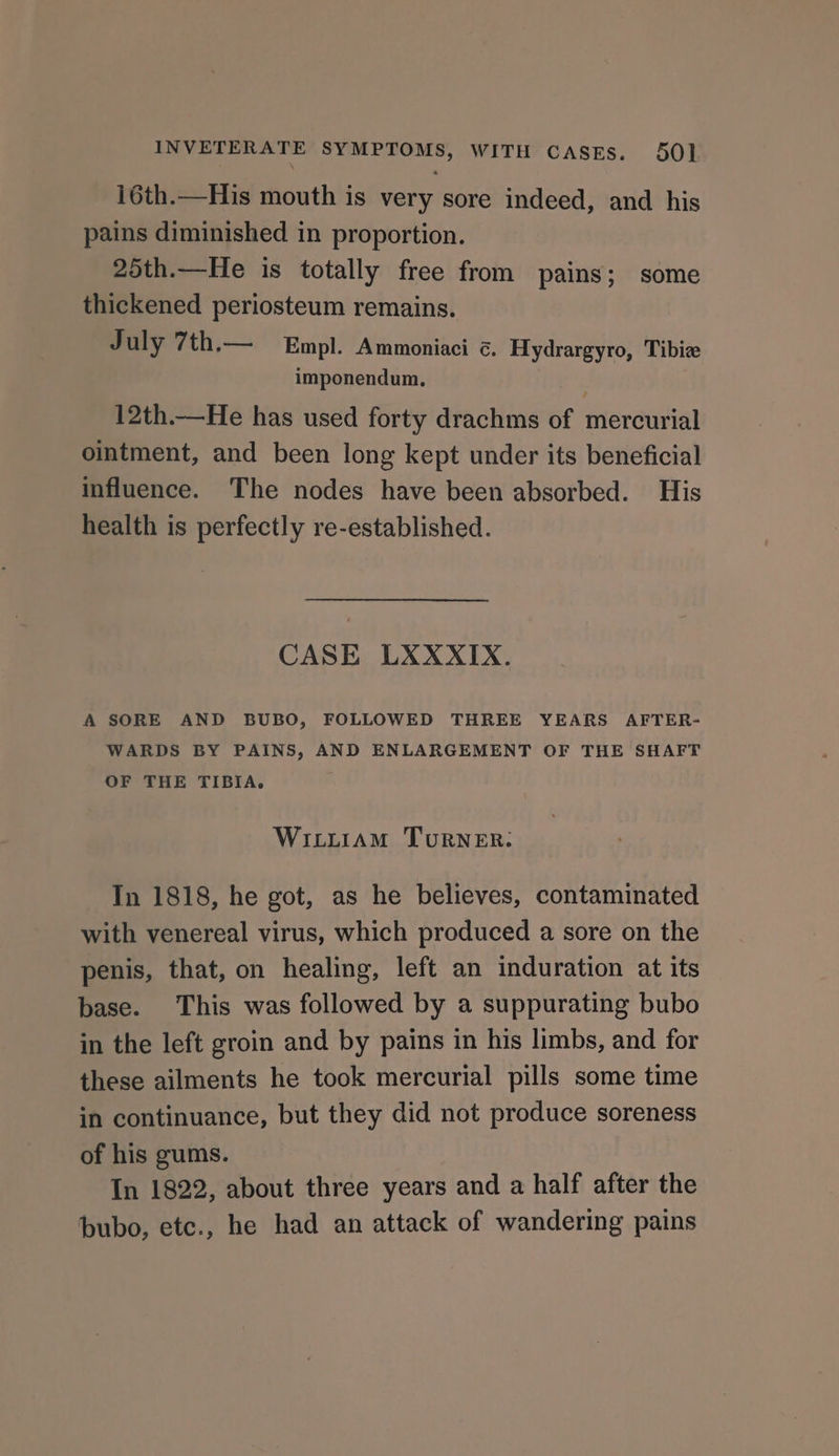 i6th.—His mouth is very sore indeed, and his pains diminished in proportion. 25th.—He is totally free from pains; some thickened periosteum remains. July 7th,— Empl. Ammoniaci ¢. Hydrargyro, Tibiz imponendum. 12th.—He has used forty drachms of mercurial ointment, and been long kept under its beneficial influence. The nodes have been absorbed. His health is perfectly re-established. CASE LXXXIX. A SORE AND BUBO, FOLLOWED THREE YEARS AFTER- WARDS BY PAINS, AND ENLARGEMENT OF THE SHAFT OF THE TIBIA. WILLIAM TURNER: In 1818, he got, as he believes, contaminated with venereal virus, which produced a sore on the penis, that, on healing, left an induration at its base. This was followed by a suppurating bubo in the left groin and by pains in his limbs, and for these ailments he took mercurial pills some time in continuance, but they did not produce soreness of his gums. In 1822, about three years and a half after the bubo, etc., he had an attack of wandering pains