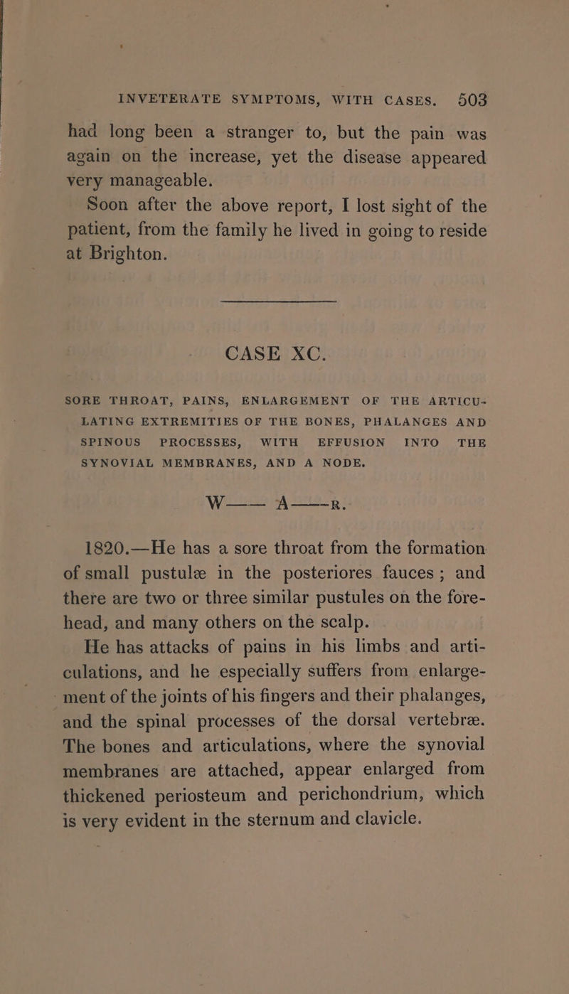 had long been a stranger to, but the pain was again on the increase, yet the disease appeared very manageable. Soon after the above report, I lost sight of the patient, from the family he lived in going to reside at Brighton. CASE XC. SORE THROAT, PAINS, ENLARGEMENT OF THE ARTICU- LATING EXTREMITIES OF THE BONES, PHALANGES AND SPINOUS PROCESSES, WITH EFFUSION INTO THE SYNOVIAL MEMBRANES, AND A NODE. Woes Wau: 1820.—He has a sore throat from the formation of small pustule in the posteriores fauces ; and there are two or three similar pustules on the fore- head, and many others on the scalp. He has attacks of pains in his limbs and arti- culations, and he especially suffers from enlarge- ment of the joints of his fingers and their phalanges, and the spinal processes of the dorsal vertebre. The bones and articulations, where the synovial membranes are attached, appear enlarged from thickened periosteum and perichondrium, which is very evident in the sternum and clavicle.