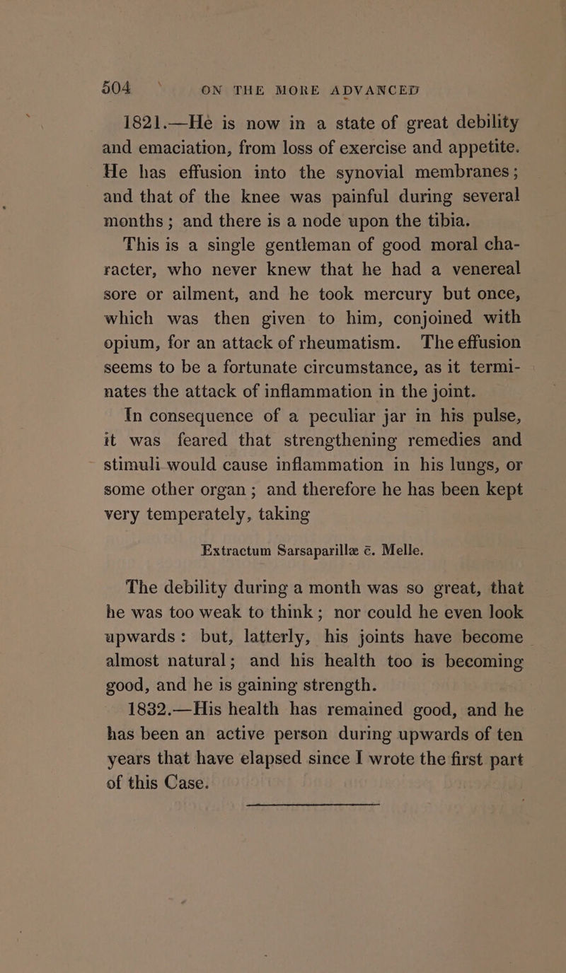 1821.—He is now in a state of great debility and emaciation, from loss of exercise and appetite. He has effusion into the synovial membranes ; and that of the knee was painful during several months ; and there is a node upon the tibia. This is a single gentleman of good moral cha- racter, who never knew that he had a venereal sore or ailment, and he took mercury but once, which was then given to him, conjoined with opium, for an attack of rheumatism. The effusion seems to be a fortunate circumstance, as it termi- — nates the attack of inflammation in the joint. In consequence of a peculiar jar in his pulse, it was feared that strengthening remedies and stimuli would cause inflammation in his lungs, or some other organ ; and therefore he has been kept very temperately, taking Extractum Sarsaparilla ¢. Melle. The debility during a month was so great, that he was too weak to think; nor could he even look upwards: but, latterly, his joints have become almost natural; and his health too is becoming good, and he is gaining strength. 1832.—His health has remained good, and he has been an active person during upwards of ten years that have elapsed since I wrote the first part of this Case.