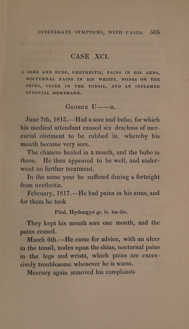 CASE XCI. A SORE AND BUBO, URETHRITIS, PAINS IN HIS ARMS, NOCTURNAL PAINS IN HIS WRISTS, NODES ON THE SHINS, ULCER IN THE TONSIL, AND AN INFLAMED SYNOVIAL MEMBRANE. Garorcr /U- 4: June 7th, 1815.—Had a sore and bubo, for which his medical attendant caused six drachms of mer- curial ointment to be rubbed in, whereby his mouth became very sore. The chancre healed in a month, and the bubo in three. He then appeared to be well, and under- went no further treatment. In the same year he suffered during a fortnight from urethritis. February, 1817.—He had pains in his arms, and for them he took Pilul. Hydrargyri gr. iv. bis die. They kept his mouth sore one month, and the pains ceased. March 6th.—He came for advice, with an ulcer in the tonsil, nodes upon the shins, nocturnal pains in the legs and wrists, which pains are exces- sively troublesome whenever he is warm. Mercury again yemoved his complaints.