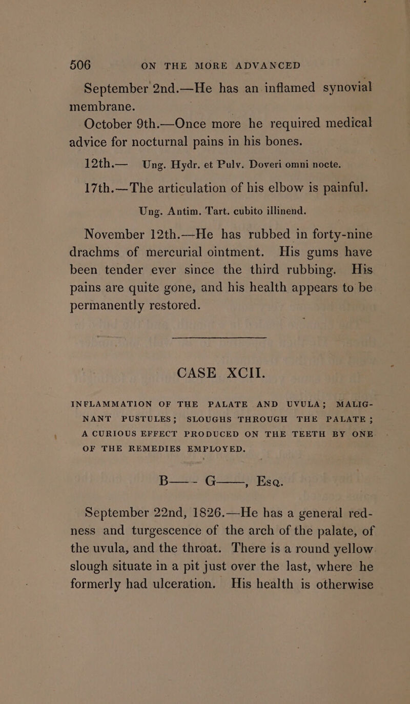 September 2nd.—He has an inflamed synovial membrane. 3 | October 9th.—Once more he required medical advice for nocturnal pains in his bones. | oth. Ung. Hydr. et Pulv. Doveri omni nocte. 17th.—The articulation of his elbow is painful. Ung. Antim. Tart. cubito illinend. November 12th.—He has rubbed in forty-nine drachms of mercurial ointment. His gums have been tender ever since the third rubbing. His pains are quite gone, and his health appears to be ~ permanently restored. CASE XCII. INFLAMMATION OF THE PALATE AND UVULA; MALIG- NANT PUSTULES; SLOUGHS THROUGH THE PALATE ; A CURIOUS EFFECT PRODUCED ON THE TEETH BY ONE OF THE REMEDIES EMPLOYED. B—~ G—.,, Esa. September 22nd, 1826.—He has a general red- ness and turgescence of the arch of the palate, of the uvula, and the throat. There is a round yellow. slough situate in a pit just over the last, where he formerly had ulceration. His health is otherwise