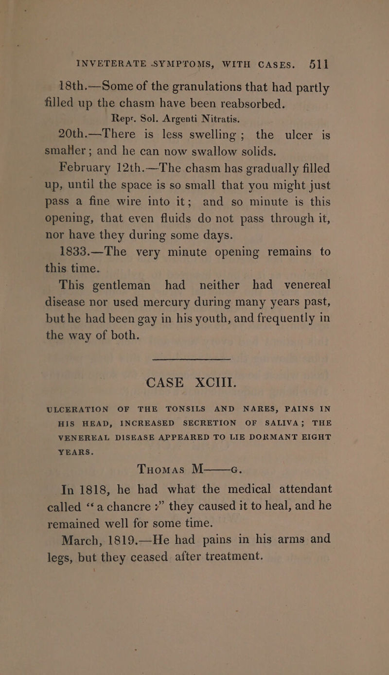 18th.—Some of the granulations that had partly filled up the chasm have been reabsorbed. Repr. Sol. Argenti Nitratis. 20th.—There is less swelling; the ulcer is smaller; and he can now swallow solids. February 12th.—The chasm has gradually filled up, until the space is so small that you might just pass a fine wire into it; and so minute is this opening, that even fluids do not pass through it, nor have they during some days. 1833.—The very minute opening remains to this time. This gentleman had neither had _ venereal disease nor used mercury during many years past, but he had been gay in his youth, and frequently in the way of both. CASE XCIITI. ULCERATION OF THE TONSILS AND NARES, PAINS IN HIS HEAD, INCREASED SECRETION OF SALIVA; THE VENEREAL DISEASE APPEARED TO LIE DORMANT EIGHT YEARS. Tuomas M In 1818, he had what the medical attendant called ‘‘achancre ” they caused it to heal, and he remained well for some time. March, 1819.—He had pains in his arms and legs, but they ceased after treatment. G.