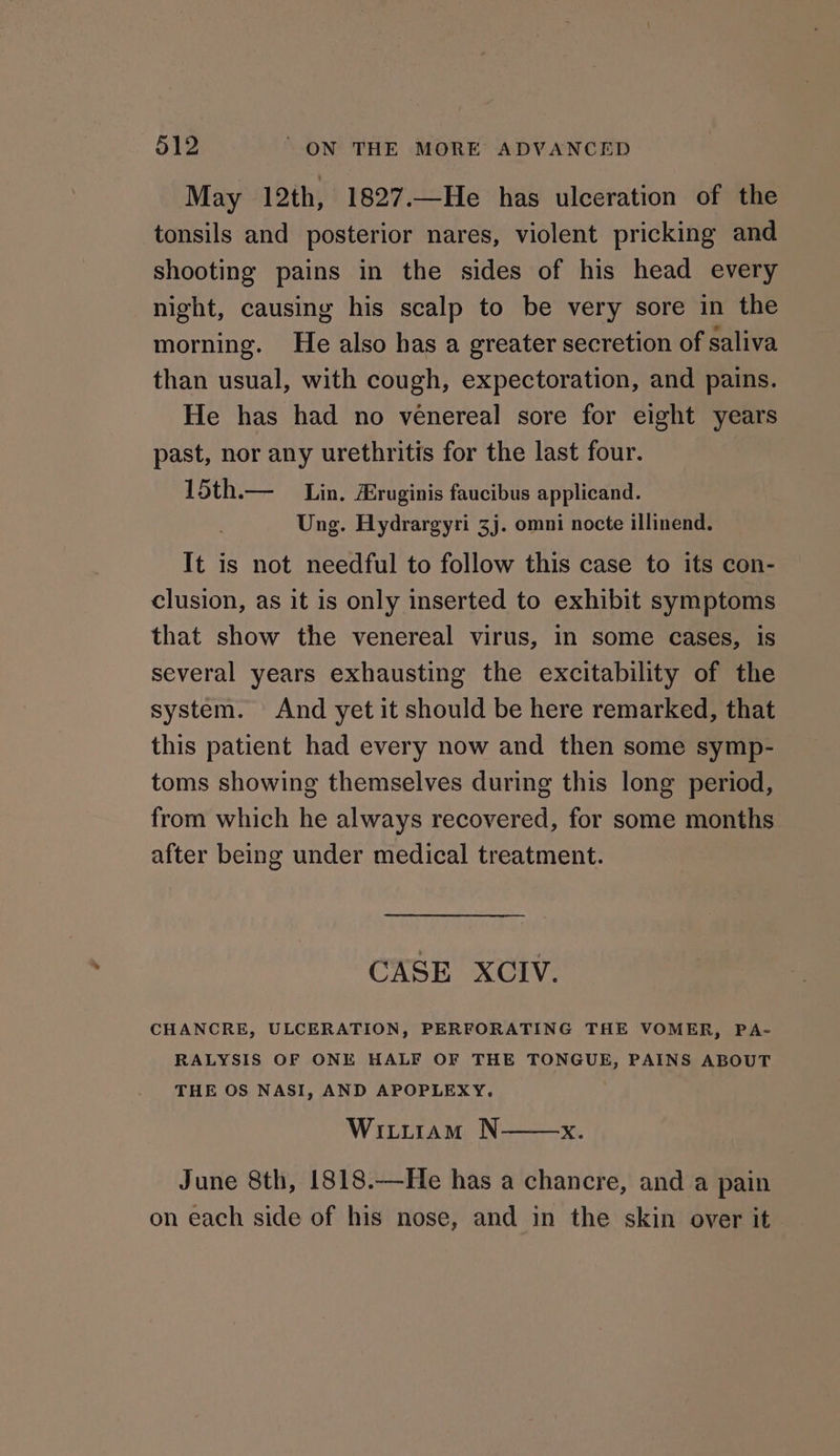 May 12th, 1827.—He has ulceration of the tonsils and posterior nares, violent pricking and shooting pains in the sides of his head every night, causing his scalp to be very sore in the morning. He also has a greater secretion of saliva than usual, with cough, expectoration, and pains. He has had no venereal sore for eight years past, nor any urethritis for the last four. 15th.— Lin. Hruginis faucibus applicand. Ung. Hydrargyri 3j. omni nocte illinend. It is not needful to follow this case to its con- clusion, as it is only inserted to exhibit symptoms that show the venereal virus, in some cases, is several years exhausting the excitability of the system. And yet it should be here remarked, that this patient had every now and then some symp- toms showing themselves during this long period, from which he always recovered, for some months after being under medical treatment. CASE XCIV. CHANCRE, ULCERATION, PERFORATING THE VOMER, PA- RALYSIS OF ONE HALF OF THE TONGUE, PAINS ABOUT THE OS NASI, AND APOPLEXY. Wititram N——x. June 8th, 1818.—He has a chancre, and a pain on each side of his nose, and in the skin over it