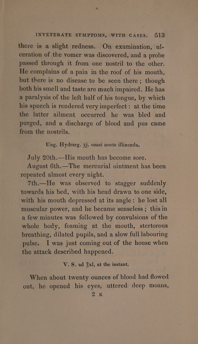 there is a slight redness. On examination, ul- ceration of the vomer was discovered, and a probe passed through it from one nostril to the other. He complains of a pain in the roof of his mouth, but there is no disease to be seen there ; though both his smell and taste are much impaired. He has a paralysis of the left half of his tongue, by which his speech is rendered very imperfect : at the time the latter ailment occurred he was bled and purged, and a discharge of blood and pus came from the nostrils. Ung. Hydrarg. 3j. omni nocte illinenda. July 20th.—His mouth has become sore. August 6th.—The mercurial ointment has been ‘repeated almost every night. 7th.—He was observed to stagger suddenly towards his bed, with his head drawn to one side, with his mouth depressed at its angle: he lost all muscular power, and he became senseless ; this in a few minutes was followed by convulsions of the whole body, foaming at the mouth, stertorous breathing, dilated pupils, and a slow full labouring pulse. I was just coming out of the house when the attack described happened. V.S. ad 3xl, at the instant. When about twenty ounces of blood had flowed out, he opened his eyes, uttered deep moans, 2K