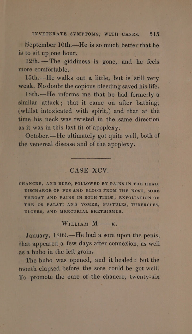 September 10th.—He is so much better that he is to sit up one hour. 12th. — The giddiness is gone, and he feels more comfortable. 15th.—He walks out a little, but is still very weak. No doubt the copious bleeding saved his life. 18th.—He informs me that he had formerly a similar attack; that it came on after bathing, (whilst intoxicated with spirit,) and that at the time his neck was twisted in the same direction as it was in this last fit of apoplexy. October.—He ultimately got quite well, both of the venereal disease and of the apoplexy. CASE XCV. CHANCRE, AND BUBO, FOLLOWED BY PAINS IN THE HEAD, DISCHARGE OF PUS AND BLOOD FROM THE NOSE, SORE THROAT AND PAINS IN BOTH TIBIZ; EXFOLIATION OF THE OS PALATI AND VOMER, PUSTULES, TUBERCLES, ULCERS, AND MERCURIAL ERETHISMUS, Wittiam M——x. January, 1809.—He had a sore upon the penis, that appeared a few days after connexion, as well as a bubo in the left groin. The bubo was opened, and it healed: but the month elapsed before the sore could be got well. To promote the cure of the chancre, twenty-six