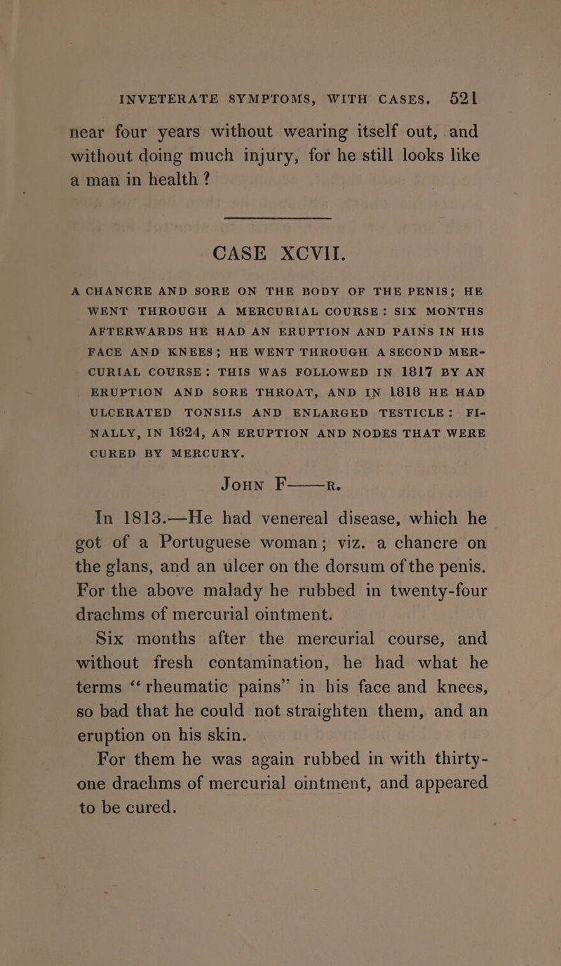 near four years without wearing itself out, and without doing much injury, for he still looks like a man in health ? CASE XCVII. A CHANCRE AND SORE ON THE BODY OF THE PENIS; HE WENT THROUGH A MERCURIAL COURSE: SIX MONTHS AFTERWARDS HE HAD AN ERUPTION AND PAINS IN HIS FACE AND KNEES; HE WENT THROUGH A SECOND MER- CURIAL COURSE: THIS WAS FOLLOWED IN 1817 BY AN ERUPTION AND SORE THROAT, AND IN 1818 HE HAD ULCERATED TONSILS AND ENLARGED TESTICLE: FI- NALLY, IN 1624, AN ERUPTION AND NODES THAT WERE CURED BY MERCURY. Joun F Re In 1813.—He had venereal disease, which he got of a Portuguese woman; viz. a chancre on the glans, and an ulcer on the dorsum of the penis. For the above malady he rubbed in twenty-four drachms of mercurial ointment. Six months after the mercurial course, and without fresh contamination, he had what he terms ‘‘ rheumatic pains” in his face and knees, so bad that he could not straighten them, and an eruption on his skin. For them he was again rubbed in with thirty- one drachms of mercurial ointment, and appeared to be cured.