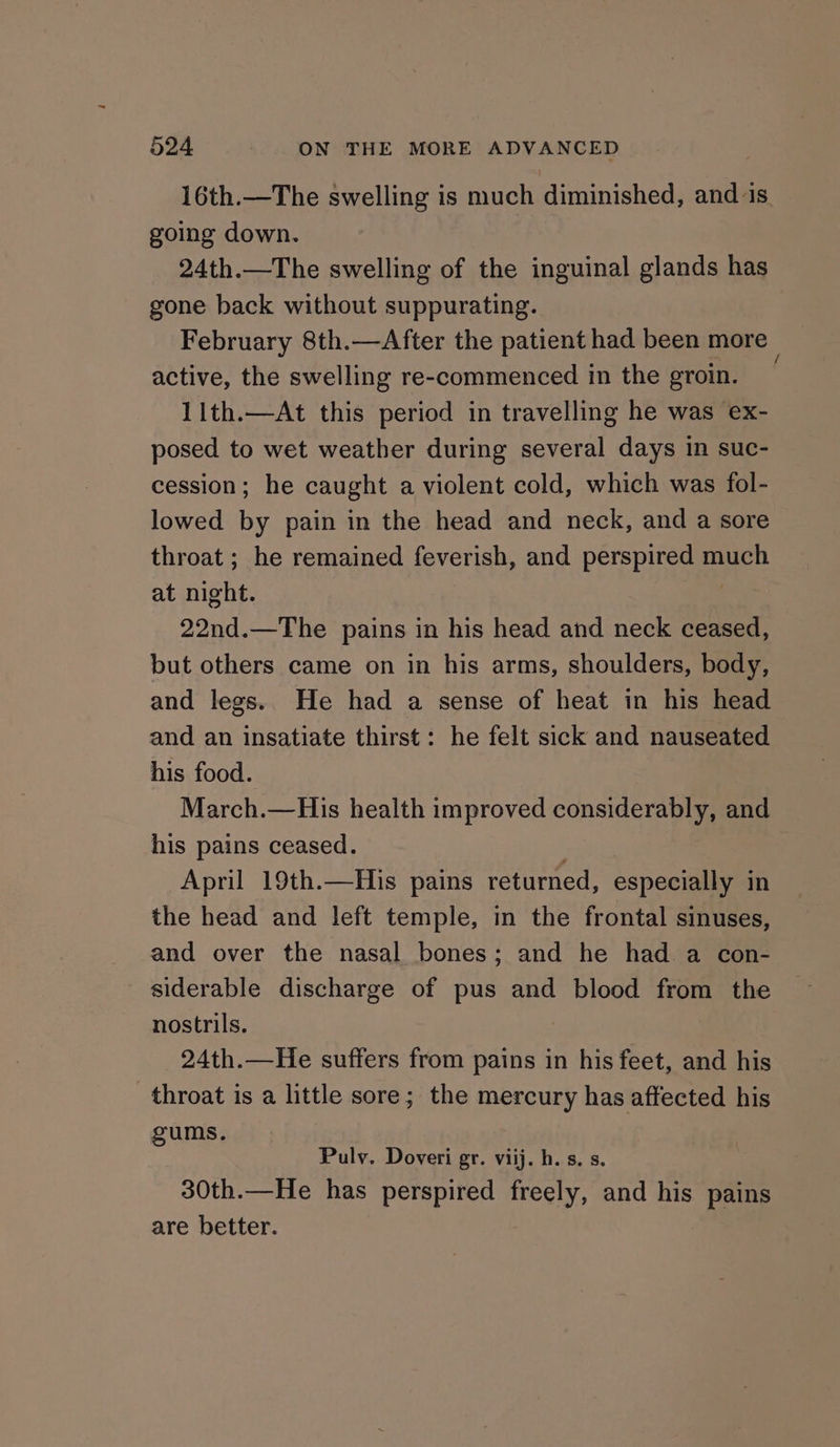 16th.—The swelling is much diminished, and is. going down. : 24th.—The swelling of the inguinal glands has gone back without suppurating. February 8th.—After the patient had been more active, the swelling re-commenced in the groin. 11th.—At this period in travelling he was ex- posed to wet weather during several days in suc- cession; he caught a violent cold, which was fol- lowed by pain in the head and neck, and a sore throat ; he remained feverish, and perspired much at night. , 22nd.—The pains in his head and neck ceased, but others came on in his arms, shoulders, body, and legs. He had a sense of heat in his head and an insatiate thirst: he felt sick and nauseated his food. March.—His health improved considerably, and his pains ceased. April 19th.—His pains returned, especially in the head and left temple, in the frontal sinuses, and over the nasal bones; and he had a con- siderable discharge of pus and blood from the nostrils. 24th.—He suffers from pains in his feet, and his throat is a little sore; the mercury has affected his gums. Pulv. Doveri gr. viij. h.s. s. 30th.—He has perspired freely, and his pains are better.