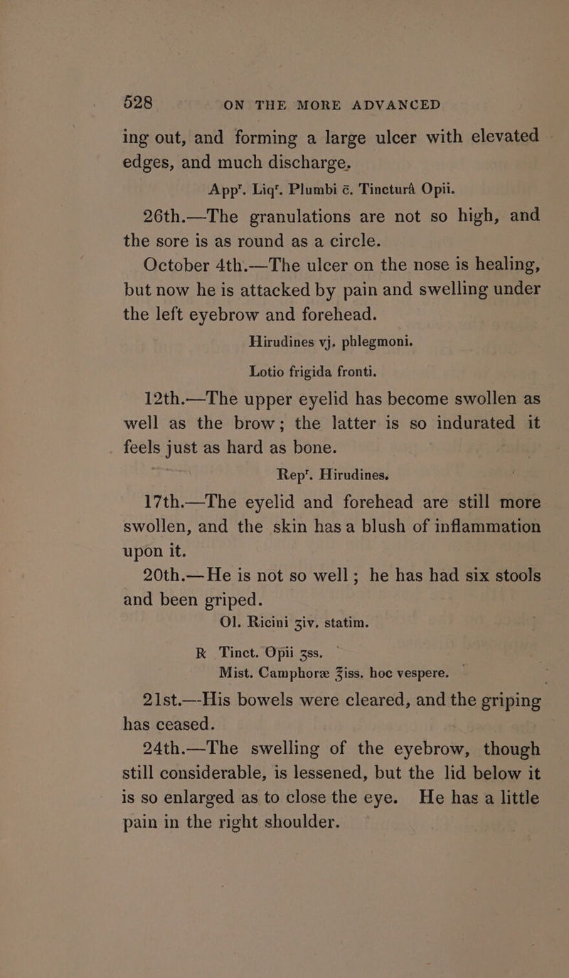 ing out, and forming a large ulcer with elevated — edges, and much discharge. App”. Lig’. Plumbi ¢. Tinctura Opii. 26th.—The granulations are not so high, and the sore is as round as a circle. October 4th.—The ulcer on the nose is healing, but now he is attacked by pain and swelling under the left eyebrow and forehead. Hirudines vj. phlegmoni. Lotio frigida fronti. 12th.—The upper eyelid has become swollen as well as the brow; the latter is so indurated it feels just as hard as bone. | Rep. Hirudines. 17th.—The eyelid and forehead are still more swollen, and the skin hasa blush of inflammation upon it. 20th.— He is not so well; he has had six stools and been griped. Ol]. Ricini Ziv. statim. RK Tinct. Opii zss. | Mist. Camphore Ziss. hoc vespere. — 21st.—-His bowels were cleared, and the griping has ceased. | 24th.—The swelling of the eyebrow, though still considerable, is lessened, but the lid below it is so enlarged as to close the eye. He has a little pain in the right shoulder.